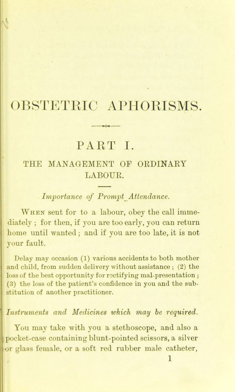 ()r>STETRIC A1M40RISMS. PART I. THE MANAGEMENT OF ORDINARY LABOUR. Importance of Prompt Attendance. When sent for to a labour, obey tbe call imme- diately ; for then, if you are too early, you can return home until wanted ; and if you are too late, it is not your fault. Delay may occasion (1) various accidents to both mother and child, from sudden delivery without assistance ; (2) the loss of the best opportunity for rectifying mal-presentation ; (3) the loss of the patient’s confidence in you and the sub- stitution of another practitioner. Instruments and Medicines which may he required. You may take with you a stethoscope, and also a I pocket-case containing blunt-pointed scissors, a silver or glass female, or a soft red rubber male catheter,
