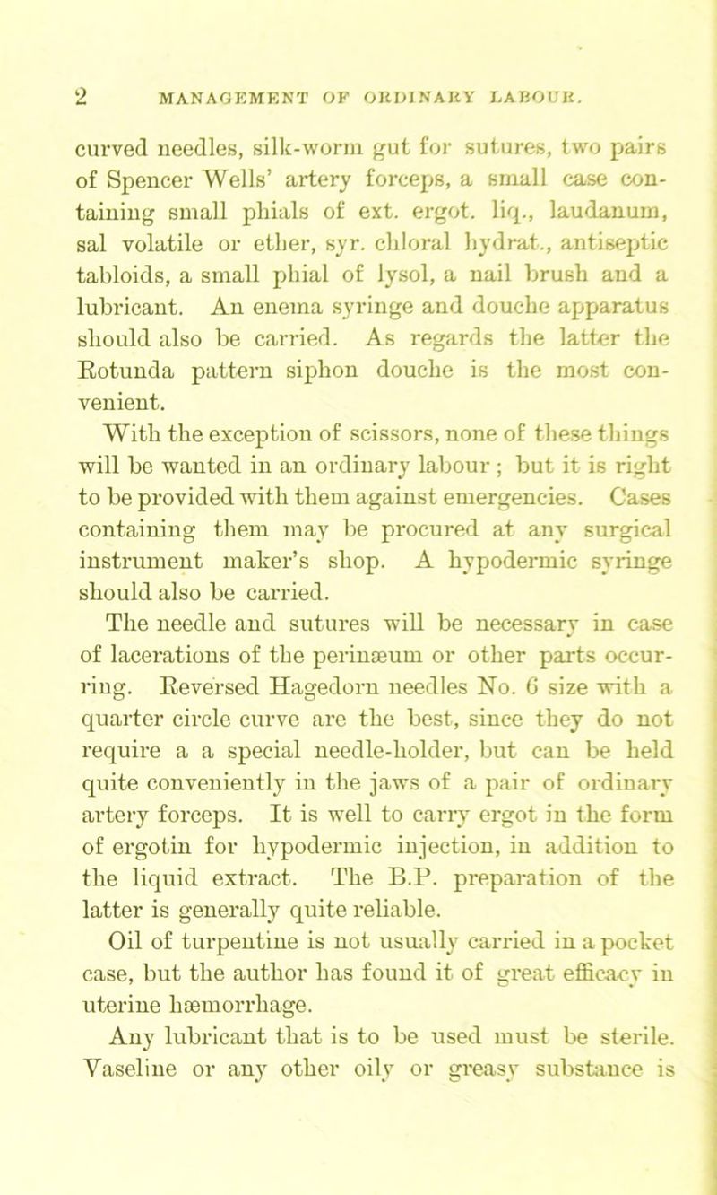 curved needles, silk-worm gut for sutures, two pairs of Spencer Wells’ artery forceps, a small case con- taining small phials of ext. ergot, liq., laudanum, sal volatile or ether, syr. chloral hydrat., antiseptic tabloids, a small phial of lysol, a nail brush and a lubricant. An enema syringe and douche apparatus should also be carried. As regjirds the latter the Eotunda pattern siphon douche is the most con- venient. With the exception of scissors, none of these things will be wanted in an ordinary labour ; but it is right to be provided with them against emergencies. Cases containing them may be procured at any surgical instrument maker’s shop. A hypodermic syringe should also be carried. The needle and sutures will be necessary in ca.se of lacerations of the perinaeum or other parts occur- ring. Reversed Hagedorn needles No. 6 size with a quarter circle curve are the best, since they do not require a a special needle-holder, but can be held quite conveniently in the jaws of a pair of ordinary artery forceps. It is well to carry ergot in the form of ergotin for hypodermic injection, in addition to the liquid extract. The B.P. preparation of the latter is generally quite reliable. Oil of tui'pentine is not usually carried in a pocket case, but the author has found it of great efficacy in uterine hasmorrhage. Any lubricant that is to be used must be sterile. Vaseline or an}^ other oily or gi'easy substiince is