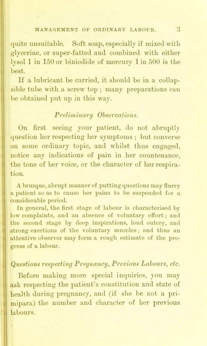 quite unsuitable. Soft soap, especially if mixed witli glycerine, or super-fatted and combined with either lysol 1 in 150 or biniodide of mercury 1 in 500 is the best. If a lubricant be carried, it should be in a collap- sible tube with a screw top ; many preparations can be obtained put up in this way. Preliminary Observations. On first seeing your patient, do not abruptly question her respecting her symptoms ; but converse on some ordinary topic, and whilst thus engaged, notice any indications of pain in her countenance, the tone of her voice, or the character of her respira- tion. A brusque, abrupt manner of putting questions may flurry a patient so as to cause her pains to be suspended for a considerable period. In general, the first stage of labour is characterised by low complaints, and an absence of voluntary effort; and the second stage by deep inspirations, loud outcry, and strong exertions of the voluntary muscles ; and thus an attentive observer may form a rough estimate of the pro- gress of a labour. Questions respecting Pregnancy, Previous Labours, etc. Before making more special inquiries, you may ask respecting the patient’s constitution and state of health during pregnancy, and (if she be not a pri- mipara) the number and character of her previous labours.