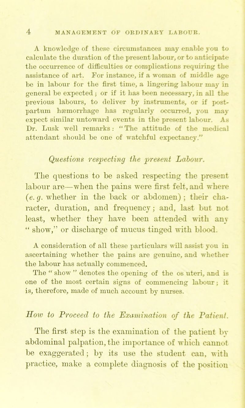 A knowledge of tlicse circuniBtances may enable you to calculate the duration of the jjresent labour, or to anticipate the occurrence of difficulties or complications requiring the assistance of art. For instance, if a woman of middle age be in labour for the first time, a lingering labour maj' in general be expected ; or if it has been necessarj', in all the previous labours, to deliver by instruments, or if post- partum luEmon-hage has regularlj' occurred, you may expect similar untoward events in the present lalx>ur. As Dr. Lusk well remarks; “ The attitude of the medical attendant should be one of watchful expectancy.” Questions resiJecting the present Labour. The questions to be asked re.specting the present labour are—when the pains were first felt, and where (e. g. whether in the back or abdomen) ; their cha- racter, duration, and frequency; and, last but not least, whether they have been attended with any “ show,” or discharge of mucus tinged with blood. A consideration of all these particulars will assist }’0u in ascertaining whether the pains are genuine, and whether the labour has actually commenced. The “ show ” denotes the opening of the os uteri, and is one of the most certain signs of commencing labour; it is, therefore, made of much account by nurses. How to Proceed to the Examination of the Patient. The first step is the examination of the patient bv abdominal palpation, the importance of which cannot be exaggerated ; by its use the student can, with practice, make a complete diagnosis of the position
