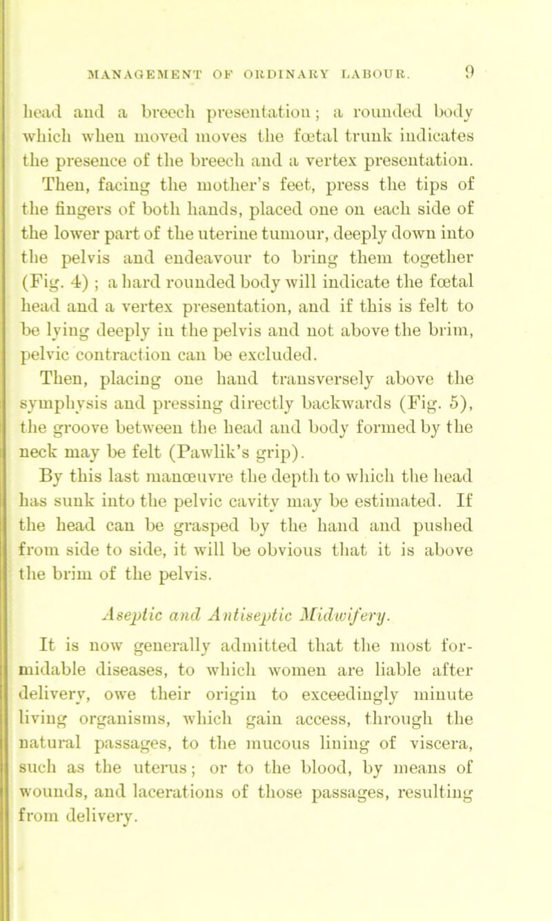 head and a breech preseutation; a rounded body which when moved moves the foetal trunk indicates the presence of the breech and a vertex presentation. Then, facing the mother’s feet, press the tips of the fingers of both hands, placed one on each side of the lower part of the uterine tumour, deeply down into the pelvis and endeavour to bring them together (Fig. 4) ; a hard rounded body will indicate the foetal head and a vertex presentation, and if this is felt to be lying deeply in the pelvis and not above the brim, pelvic contraction can be excluded. Then, placing one hand transversely above the symphysis and pressing directly backwards (Fig. 5), the groove between the head and body formed by the neck may be felt (Pawlik’s grip). By this last manoeuvre the depth to which the head has sunk into the pelvic cavity may be estimated. If the head can be grasped by the haml and puslied from side to side, it will be obvious that it is above the brim of the pelvis. Aseptic and Antiseptic Midwifery. It is now generally admitted that the most for- midable diseases, to which women are liable after delivery, owe their origin to exceedingly minute living organisms, which gain access, through the natural passages, to the mucous lining of viscera, such as the uterus; or to the blood, by means of wounds, and lacerations of those passages, resulting from delivery.