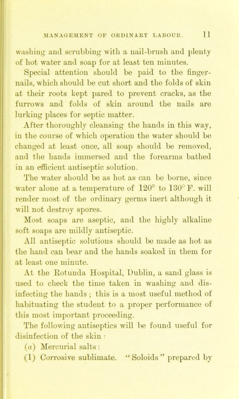 washing and scrubbing with a nail-brush and plenty of hot water and soap for at least ten minutes. Special attention should be paid to the finger- nails, which should be cut short and the folds of skin at their roots kept pai-ed to prevent cracks, as the furrows and folds of skin around the nails are lurking places for septic matter. After thoroughly cleansing the bauds in this way, in the course of which operation the water should be changed at least once, all soap should be removed, and the hands immersed and the forearms bathed in an efficient antiseptic solution. The water should be as hot as can be borne, since water alone at a temperature of 120° to 130° F. will render most of the ordinary germs inert although it will not destroy spores. Most soaps are aseptic, and the highly alkaline soft soaps are mildly antiseptic. All antiseptic solutions should be made as hot as the hand can bear and the hands soaked in them for at least one minute. At the Eotunda Ho.spital, Dublin, a sand glass is used to check the time taken in washing and dis- infecting the hands ; this is a most useful method of habituating the student to a proper performance of this most important proceeding. The following antiseptics will be found useful for disinfection of the skin r (a) Mercurial salts: (1) Corrosive sublimate. “ Soloids ” prepared by