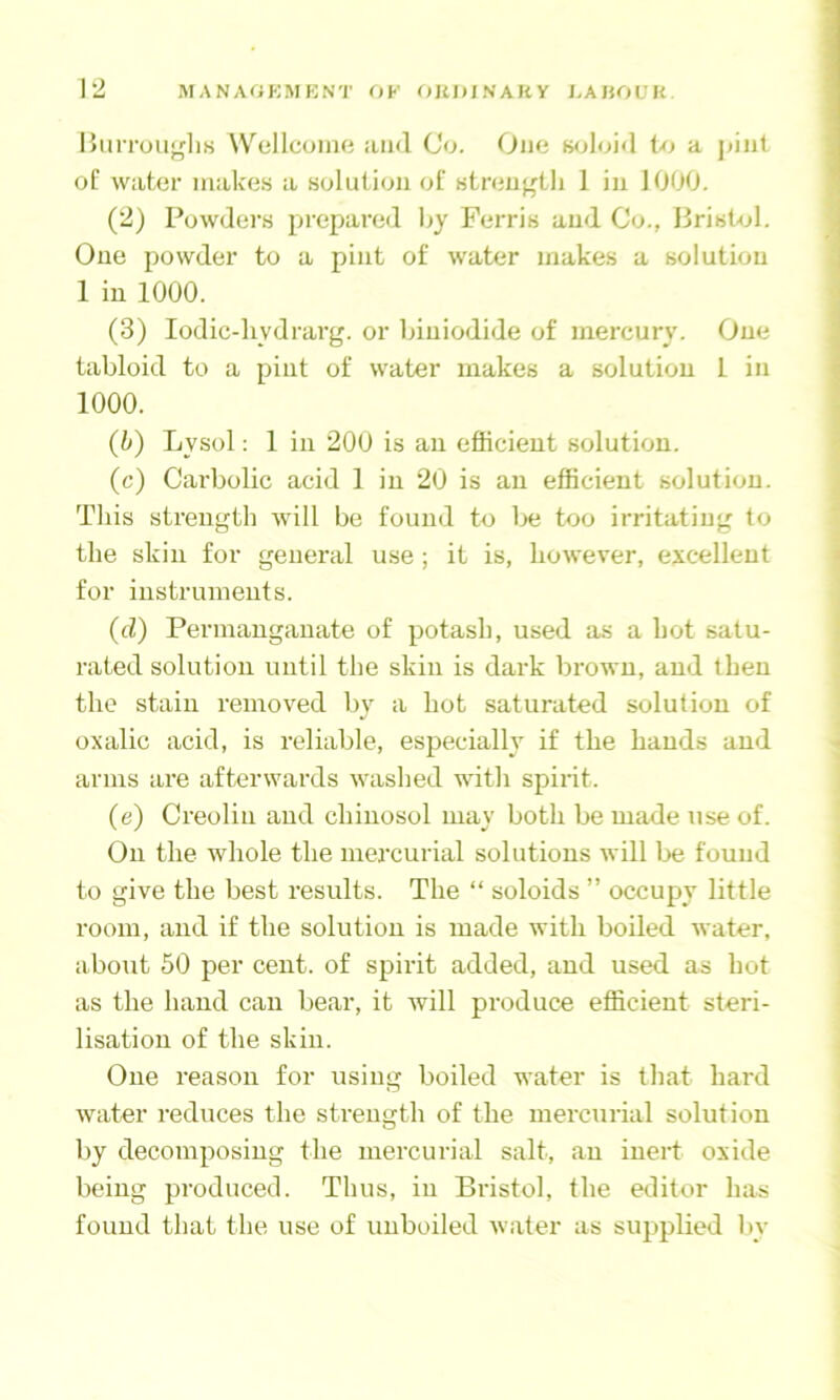 BiiiTou'^liH Wellcoino and Co. One wjloid to a ])inl of water makes a solution of streu^tli 1 in 1000. (2) Powders prepared Oy Ferris and Co., Bristol. One powder to a pint of water makes a solution 1 in 1000. (3) lodic-liydrarg. or biniodide of mercury. One tabloid to a pint of water makes a solution 1 in 1000. (b) Lysol; 1 in 200 is an efficient solution. (c) Carbolic acid 1 in 20 is an efficient solution. This strength will be found to Ije too irritating to the skin for general use; it is, however, excellent for instruments. (cl) Permanganate of potash, used as a hot satu- rated solution until the skin is dark brown, and then the stain removed by a hot saturated solution of oxalic acid, is reliable, especialh if the hands and arms are afterwards washed with spirit. (e) Creolin and chinosol may both be made use of. On the whole the mei'curial solutions will Ije found to give the best results. The “ soloids ” occupy little room, and if the solution is made with boiled water, about 50 per cent, of spirit added, and used as hot as the hand can bear, it Avill produce efficient steri- lisation of the skill. One reason for using boiled water is that hard Avater reduces the strength of the mercurial solution by decomposing the mercurial salt, an inert oxide being produced. Thus, in Bristol, the editor has found that the use of unboiled Avater as supplied by