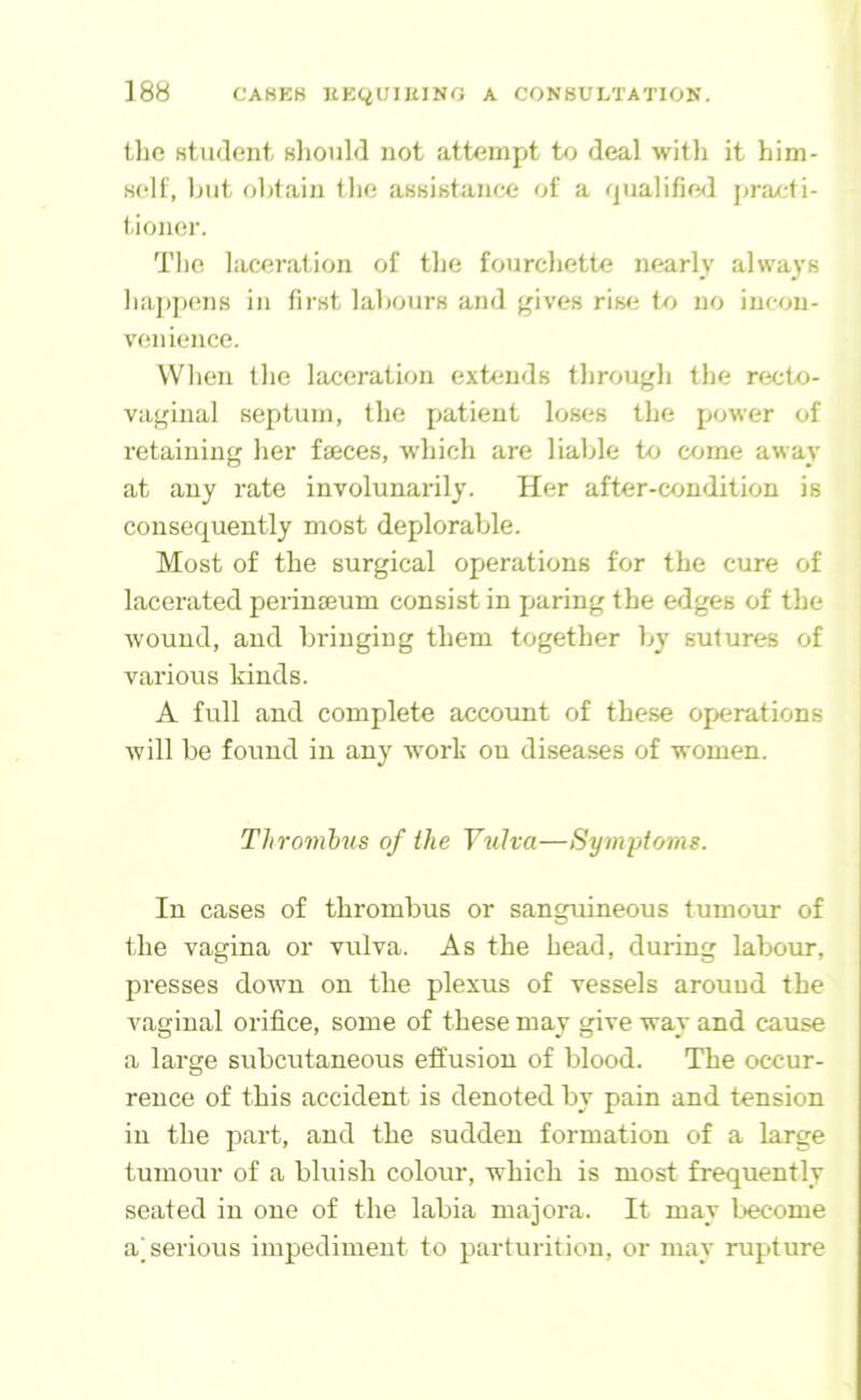 the student should not attempt to deal with it him- self, hut obtain the assistance of a qualifie<l pra/di- tioner. The laceration of the fourchette nearly always haj)])ens in first labours and gives rise to no incon- venience. When the laceration extends through the recto- vaginal septum, the patient loses the power of retaining her faeces, wdiich are liable to come away at any rate involunarily. Her after-condition is consequently most deplorable. Most of the surgical operations for the cure of lacerated perinaeum consist in paring the edges of the wound, and bringing them together by sutures of various kinds. A full and complete account of these operations will be found in any w^ork on diseases of women. Thrombus of the Vulva—Symptoms. In cases of thrombus or sanguineous tumour of the vagina or vulva. As the head, during labour, presses down on the plexus of vessels around the vaginal orifice, some of these may give way and cause a large subcutaneous effusion of blood. The occur- rence of this accident is denoted by pain and tension in the part, and the sudden formation of a large tumour of a bluish colour, which is most frequently seated in one of the labia majora. It may become ajserious impediment to parturition, or may rupture
