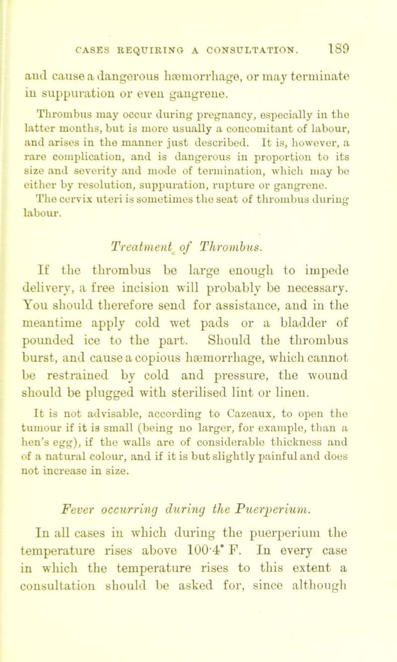 and cause a dangerous hajmorrhago, or may terminate in suppuration or even gangrene. Thrombus may occur during pregnancy, especially in the latter months, but is more usually a concomitant of labour, and arises in the manner just described. It is, howevei-, a rare complication, and is dangerous in j>roportion to its size and severity and mode of termination, which may be either by resolution, suppuration, rupture or gangrene. Tlie cervix uteri is sometimes the seat of thi-ombus during labour. Treatment of Thrombus. If the thrombus be large enough to impede delivery, a free incision will probably be necessary. You should therefore send for assistance, and in the meantime apply cold wet pads or a bladder of pounded ice to the part. Should the thrombus burst, and cause a copious haemorrhage, which cannot be restrained by cold and pressure, the wound should be plugged with sterilised lint or linen. It is not advisable, according to Cazeaux, to open the tumour if it is small (being no larger, for example, than a hen’s egg), if the walls are of considerable thickness and of a natural colour, and if it is but slightly painful and does not increase in size. Fever occurring during the Puerperium. In all cases in which during the puerperium the temperature rises above 100‘4* F. In every case in w'hich the temperature rises to this extent a consultation should be asked for, since although