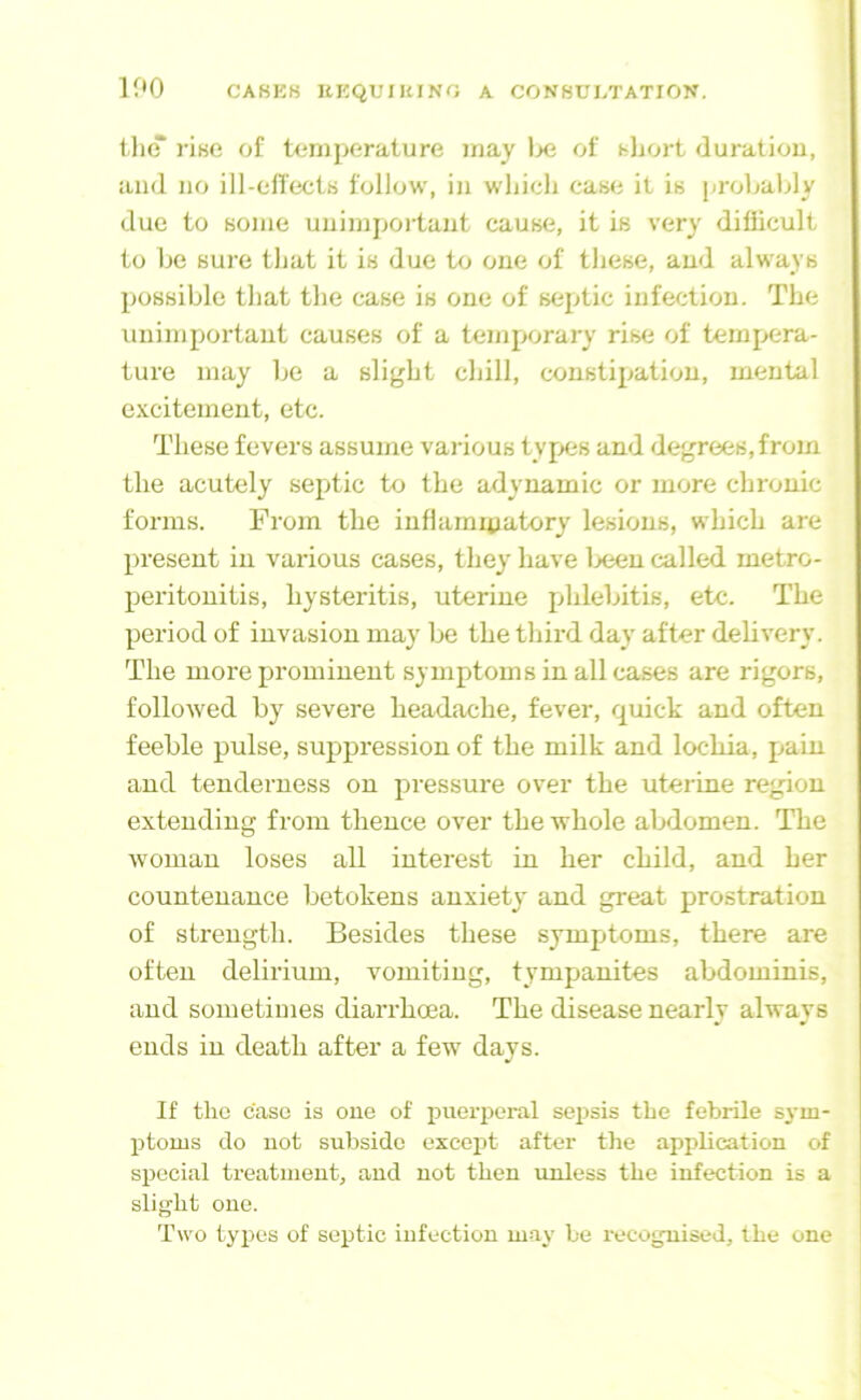 tluT rise of temperature may Ixi of hljort duration, and no ill-elTects follow, in which case it is prohaldy due to some uuimpoitaut cause, it is very difficult to he sure that it is due to one of these, aud always possible that the case is one of septic infection. The unimportant causes of a temporary rise of tempera- ture may he a slight chill, constipation, mental excitement, etc. These fevers assume various types and degrees,from the acutely septic to the adynamic or more chronic forms. From the inflammatory lesions, which are present in various cases, they have Ijeen called metro- peritonitis, hysteritis, uterine phlebitis, etc. The period of invasion may be the third day after delivery. The more prominent symptoms in all cases are rigors, followed by severe headache, fever, quick and often feeble pulse, suppression of the milk and lochia, pain and tenderness on pressure over the uterine region extending from thence over the whole abdomen. The woman loses all interest in her child, and her countenance betokens anxiety and great prostration of strength. Besides these symptoms, there are often delirium, vomiting, tympanites abdominis, and sometimes diarrhoea. The disease nearly always ends in death after a few days. If the case is one of f)uerperal sepsis the febrile S3-m- ptoms do not subside exce^jt after the application of special treatment, and not then unless the infection is a slight one. Two types of septic infection may be recognised, the one