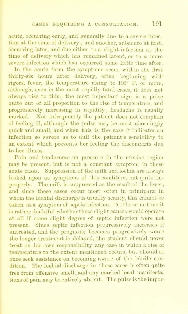 acute, occun-ing early, and generally duo to a severe infec- tion at the time of delivery; and another, subacute at first, occurring later, and due either to a slight infection at tlie time of delivery which has remained latent, or to a more severe infection which has occurred some little time after. In the acute form the symptoms occur within the first thirty-six hours after delivery, often beginning with rigors, fever, the temperature rising to F. or more, although, even in the most rapidly fatal cases, it does not always rise to this; the most important sign is a pulse quite out of all proportion to the rise of temperature, and progressively increasing in rapidity; headache is usually marked. Not infrequently the patient does not complain of feeling iU, although the pulse may be most alarmingly quick and small, and when this is the case it indicates an infection so severe as to didl the patient’s sensibility to an extent which prevents her feeling the discomforts duo to her illness. Pain and tenderness on pressure in the uterine region may be present, but is not a constant symjjtom in these acute cases. Suppression of the milk and lochia are always looked upon as synijitoms of this condition, but quite im- properly. The milk is suppressed as the result of the fever, and since these cases occur most often in primipara; in whom the lochial discharge is usually scanty, this cannot be taken as a symptom of septic infection. At the same time it is rather doubtful whether these slight causes woirld operate at all if some slight degree of septic infection were not present. Since septic infection progressively increases if untreated, and the prognosis becomes progressively worse the longer treatment is delayed, the student should never treat on his own responsibility any case in which a rise of temperature to the extent mentioned occurs, but should at once seek assistance on becoming aware of the febrile con- dition. The lochial discharge in these cases is often quite free from offensive smell, and any marked local manifesta- tions of pain may be entirely absent. The pulse is the impor-