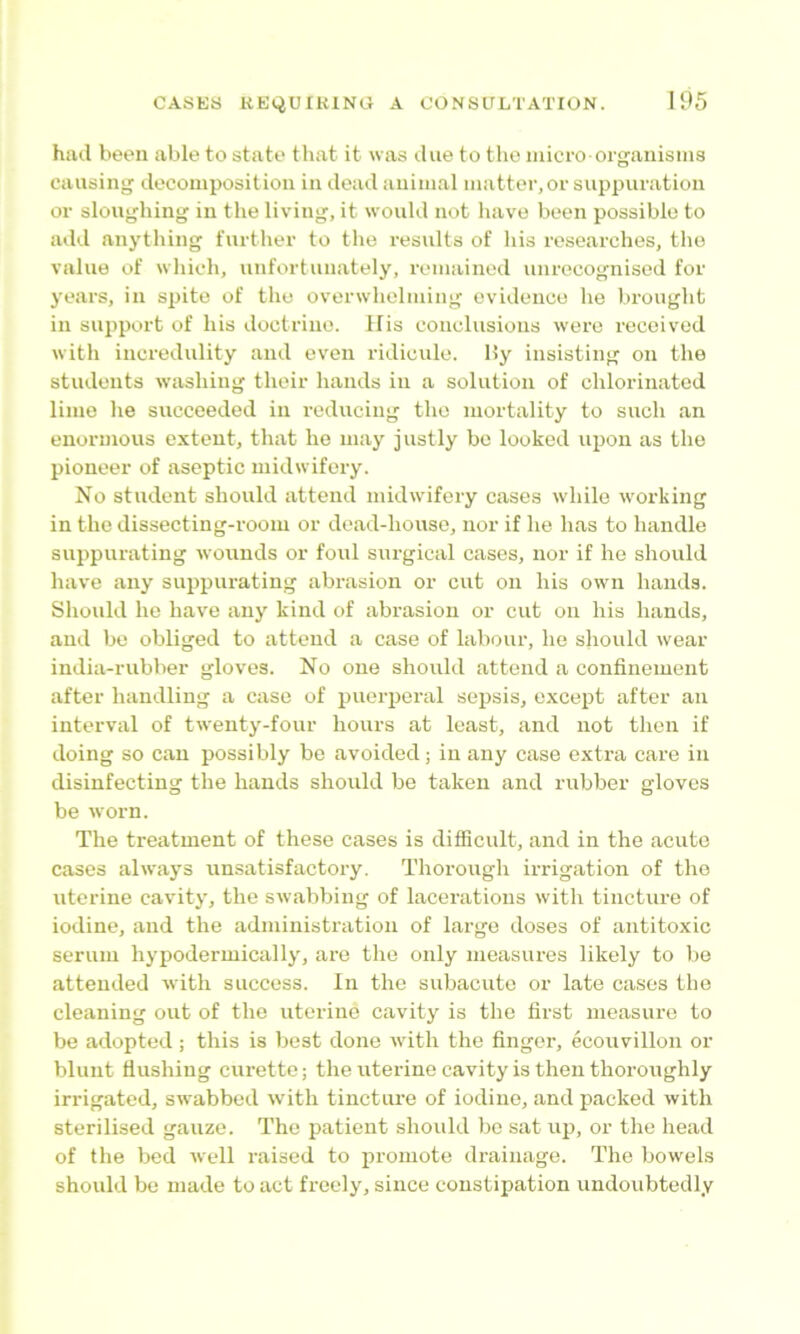 hiul been able to state that it was due to the micro organisms causing decomposition in dead animal matter, or suppuration or sloughing in the living, it w'ould not have been possible to add anything further to the residts of his researches, the value of which, unfortunately, remained unrecognised for j’cars, in spite of the overwhelming evidence he brought in support of his doctrine. His conclusions were received with incredulity and even ridicule. 15y insisting on the students washing their hands in a solution of chlorinated lime he succeeded in reducing the mortality to such an enormous extent, that he may justly bo looked upon as the pioneer of aseptic midwifery. No student should attend midwifery cases while w'orking in the dissecting-room or dead-house, nor if he has to handle suppurating wounds or foul surgical cases, nor if he should have any suppurating abrasion or cut on his own hands. Should he have any kind of abrasion or cut on his hands, and be obliged to attend a case of labour, he should wear india-rubber gloves. No one should attend a confinement after handling a case of puerperal sepsis, except after an interval of twenty-four hours at least, and not then if doing so can possibly bo avoided; in any case extra care in disinfecting the hands should be taken and rubber gloves be worn. The treatment of these cases is difficult, and in the acute cases always unsatisfactory. Thorough irrigation of the uterine cavity, the swabbing of lacerations with tincture of iodine, and the administration of large doses of antitoxic serum hypodermically, are the only measures likely to be attended with success. In the subacute or late cases the cleaning out of the uterine cavity is the first measure to be adopted; this is best done with the finger, ecouvillon or blunt flushing curette; the uterine cavity is then thoroughly irrigated, sw'abbed with tincture of iodine, and packed with sterilised gauze. The patient should bo sat uj), or the head of the bed well raised to promote drainage. The bowels should be made to act freely, since constipation undoubtedly