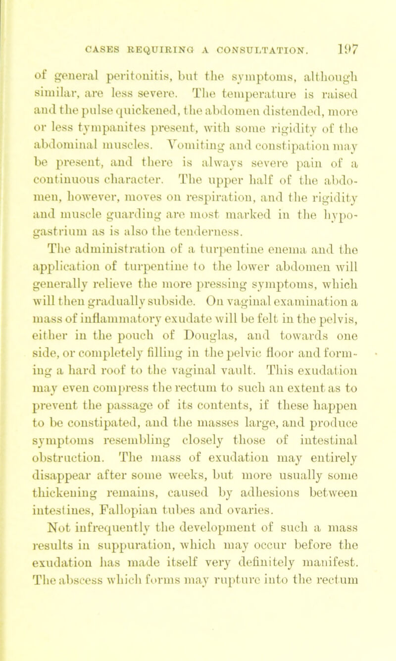 of general peritonitis, but the symptoms, altliough similar, are less severe. The temperature is raised and the pulse tjuickened, the abdomen distended, more or less tympanites present, with some rigidity of the abdominal muscles. Vomiting and constipation may be present, and there is always severe pain of a continuous character. The upper half of the abdo- men, however, moves on respiration, and the rigidity and muscle guarding are most marked in the hvpo- gastriuni as is also the tenderness. The administration of a turjientine enema and the application of turpentine to the lower abdomen will generally relieve the more pressing symptoms, which will then gradually subside. On vaginal examination a mass of inflammatory exudate will be felt in the pelvis, either in the pouch of Douglas, and towards one side, or completely filling in the pelvic floor and form- ing a hard roof to the vaginal vault. This exudation may even compress the rectum to such an extent as to prevent the passage of its contents, if these happen to be constipated, and the masses large, and produce symptoms resembling closely those of intestinal obstruction. The mass of exudation may entirely disappear after some weeks, but more usually some thickening remains, caused by adhesions between intestines. Fallopian tubes and ovaries. Not infrequently the development of such a mass results in suppuration, Avhich may occur before the exudation has made itself very definitely manifest. The abscess which forms may rupture into the rect um