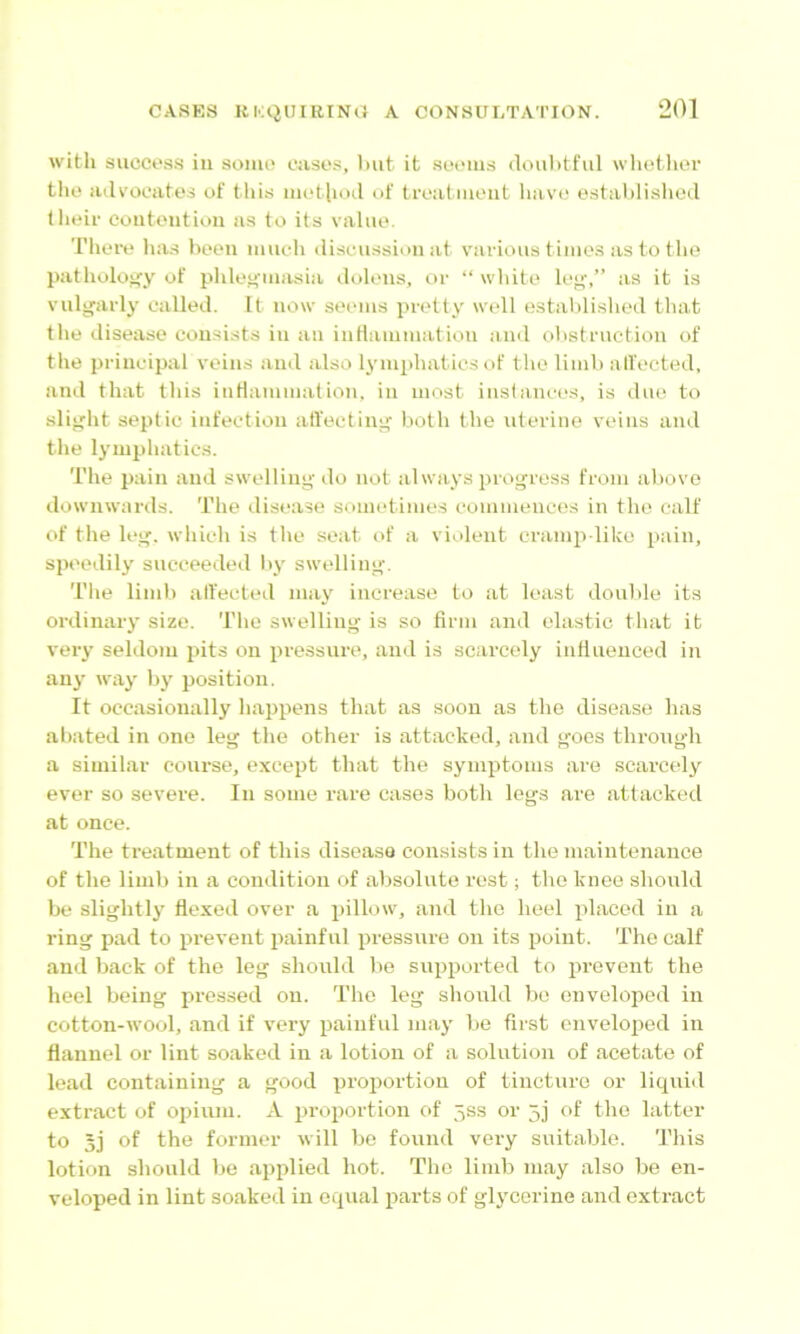 with succos.s ill somo casos, Imt it .sw'iiis doiilitfiil wliothor tho atlvocates of this iiiotlioil of troatiiieiit havo ostahlishecl llieir eoiitoiition as to its vahio. Tlioro ha.s boon much (liseiission at various timos as to tho patliolciiiy of phloH'iiiasia doloiis, or “ whito loy,” as it is vulgarly called. It now sooms pretty well estalili.shed that the disease consists in an iuHanimation and obstruction of the principal veins and also lymphatics of tho limb all'octed, and that this iiiHammation, in most inslancos, is duo to slight septic infection atfecting both the uterine veins and the lymphatics. The pain and swelling do not always progress from above downwards. The disease sometimes commences in tho calf of the leg. which is the seat of a violent cramp like pain, speedily succeeded by swelling. The limb alfected nia\' increase to at least double its ordinary size. The swelling is so firm and elastic that it veiy seldom pits on pressure, ami is scarcely infiiieuced in any way by position. It occasionally happens that as soon as the disease has abated in one leg the other is attacked, and goes through a similar course, except that the symptoms are scarcely ever so severe. In some rare cases both logs are attacked at once. The treatment of this disease consists in the maintenance of the limb in a condition of absolute rest; tho knee should be slightly flexed over a pillow, and tho heel placed in a ring pad to prevent painful pressure on its point. The calf and back of the leg should be supported to prevent the heel being pressed on. Tho leg should be enveloped in cotton-wool, and if very painful may be first enveloped in flannel or lint soaked in a lotion of a solution of acetate of lead containing a good proportion of tincture or liquid extract of opium. A proportion of jss or 5j of tho latter to 5j of the former will be found very suitable. This lotion should be applied hot. Tho limb may also be en- veloped in lint soaked in equal iiarts of glycerine and extract