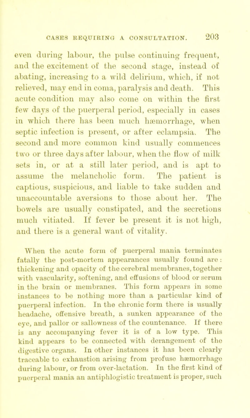 even iluring labour, tlie pulse ooiitiuuiiig frequent, and the excitement of the second stage, instead of abating, increasing to a wild delirium, Avhich, if not relieved, may end in coma, paralysis and death. This acute condition may also come on within the first few days of the pueiqieral period, especially in cases in which there has been much htemorrhage, when septic infection is present, or after eclampsia. The second and more common kind usually commences two or three days after labour, when the flow of milk sets in, or at a still later period, and is apt to assume the melancholic form. The patient is captious, suspicious, and liable to take sudden and unaccountable aversions to those about her. The bowels are usually constipated, and the secretions much vitiated. If fever be present it is not high, and there is a general want of vitality. When the acute form of puerperal mania terminates fatallj' the post-mortem appearances usually found are : thickening and opacity of the cerebral membranes, together with vascularity, softening, and effusions of blood or serum in the bi-ain or membranes. This form appears in some instances to be nothing more than a iiarticular kind of puerperal infection. In the chronic form there is usually headache, offensive breath, a sunken appearance of the eye, and pallor or sallowness of the countenance. If there is any accompanying fever it is of a low type. This kind appears to be connected with derangement of the digestive organs. In other instances it has been clearly traceable to exhaustion arising fx’om profuse hsemorrhage during labour, or from over-lactation. In the first kind of puerperal mania an antiphlogistic treatment is propei’, such