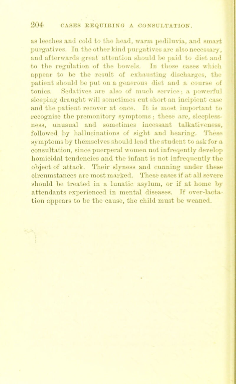 as leoclios an«l foM to tlifi lio.-wl, warui i>oiiiluvia, and smart jmr'fatives. In tlx* othor kind ]>ur^;ativf?s aro also nocossary, and afterwards f^reat attention sliould IjO paid to diet and to the reenlation of tlie liowels. In tliose eas<?6 wliieli ajipear to 1)0 tlie re.sult of exliaustino discharf'es, tlie ])atieiit slioiiM he put on a ('onerous diet and a course of tonics. Seibitives are also of inueh sfn-vice; a j'owerful sleeping draught will sonietinies cut short an incipient cas<^ and the patient recover at once. It is most imi>ortant to recognise the premonitory symptoms; these are, sloipless- nes.s, unusual and sonu-times ino.'ssant talkativeness, followed hy hallucinations of sif'ht and liearinj'. 'J'hese symptonis by themselves shouM le;ul the student to ask for a consultation, since puerperal women not infreqently develop homicidal tendencies and the infant is not infrequently the object of attack. Their slyness and cunning under these circumstances are most marked. These cases if at all severe should be treated in a lunatic asylum, or if at home by attendants experienced in mental di.seaBes. If over-lacta- tion appears to be the cause, the child must lx; weaned.