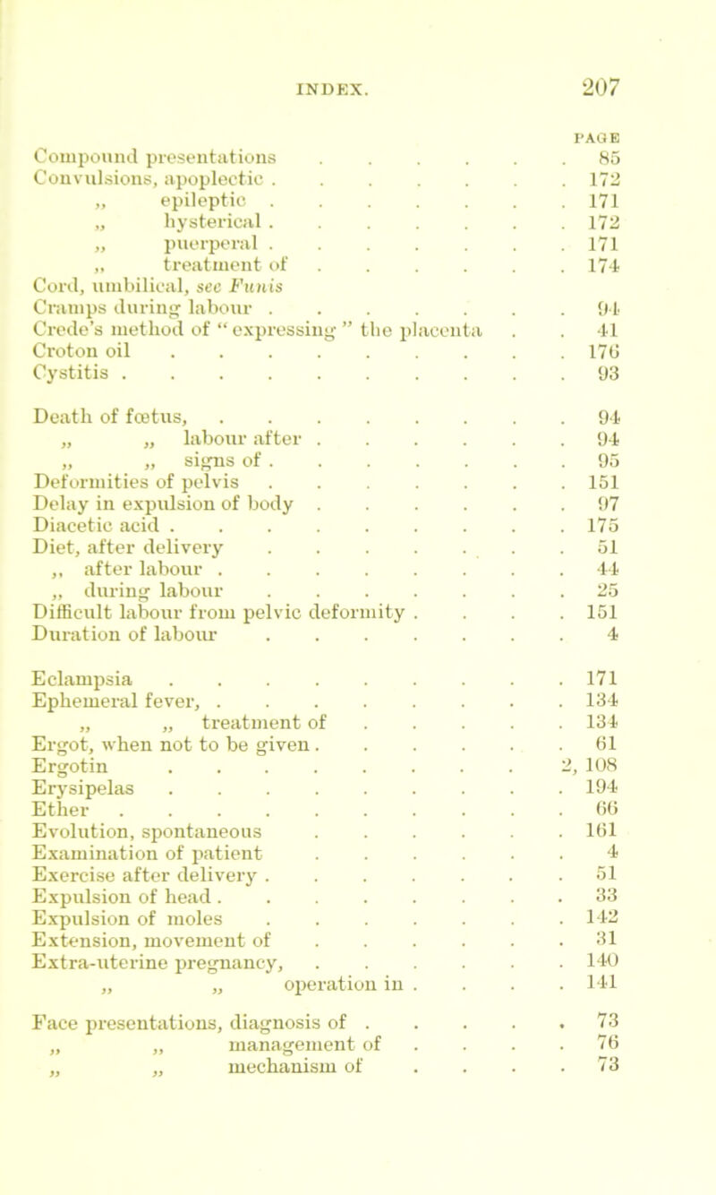 Compound presentations Convulsions, apoplectic . „ epileptic . „ hysterical . „ i)uerperal . ,, treatment of Cord, umbilical, see Funis Cramps duriiij^ labour . Crede’s method of “ expressing Croton oil ... . Cj’stitis ..... the p acenta 1‘AOE 85 172 171 172 171 17-1 01 *11 17G 03 Death of foetus, 9*1 „ „ labour after ...... 9-1 „ „ signs of 95 Deformities of pelvis 151 Delay in expulsion of botly ...... 97 Diacetic acid ......... 175 Diet, after delivery .51 ,, after labour ........ 1-1 ,, during labour ....... 25 Difficult labour from pelvic deformity .... 151 Duration of labour ....... 4 Eclampsia 171 Ephemeral fever, ........ 134 „ „ treatment of .... . 134 Ergot, when not to be given. . . . . .31 Ergotin ........ 2, 108 Erysipelas 194 Ether .......... GO Evolution,spontaneous ...... IGl E,xamination of patient ...... 4 Exercise after delivery . . . . . . .51 Expulsion of head ........ 33 E.xpulsion of moles . . . . . . .1-12 Extension, movement of . . . . . .31 Extra-uterine pregnancy, 140 „ „ oi^eration in . . . . I ll Face presentations, diagnosis of 73 „ „ management of . . . . 7G „ „ mechanism of . . . .73