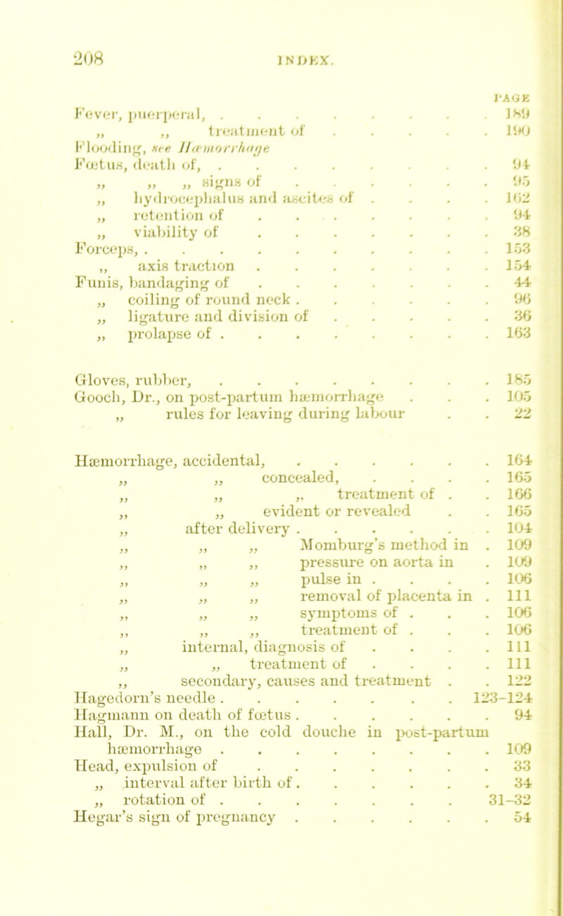 1-AGK F(;vc*r, puoriicriil, . „ ,, tl l.-iltllK'llt ol' ..... M) Kloodiiiff, -sie Jldtnorrhtiye I'VijtuK, di'iiUi of, ........ IH „ „ „ of ... . . It.'j „ liyilroco'pliJiluH <in<l ancitoh of .... J<i:i „ i’ot(!iilioii of ...... . 'Jt „ via]>ility of . -iH l'’orct*p.s, . . . . . . . . . .103 „ axis traction .104 Fuiiis, banduf'ing of ....... 44 „ coiling of round nock ...... 90 „ ligature and divi.sion of 30 „ prolapse of 163 Gloves, rubber, lOo Gooch, Dr., on post-partum haunorrhage . . . 100 „ I’ules for leaving during bilxiur . . 22 Ho3morrliage, accidental, .... „ „ concealed, ,, „ ,, treatment of ,, „ evident or revealed „ after delivery .... ,, „ „ Momburg’s method in „ ,, „ pressure on aorta in „ „ „ pulse in . „ „ „ removal of placenta in „ „ „ symptoms of . ,, „ ,, treatment of . „ internal, diagnosis of „ „ treatment of ,, secondary, causes and treatment llagedorn’s needle ..... Hagmanu on death of foetus .... Hall, Dr. M., on the cold douche in ixist-partimi liasmorrhago 109 Head, expulsion of . 33 „ interval after birth of. . . . . .34 „ rotation of 31-32 Hegar’s sign of pregnancy 54 104 165 106 105 104 109 K/J 106 111 100 106 111 111 122 123-124 94