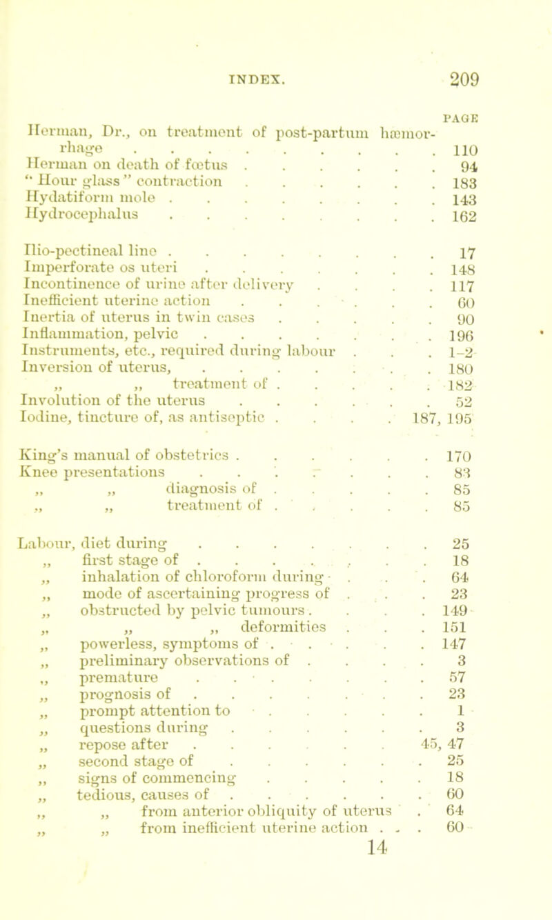 Ilorman, Dr., on treatinont of post-partuni hffiinor- PAGE rliaj'o ....... 110 Ilorman on death of fcctius .... 94 *• Hour filass ” contraction .... 183 Ifydatiforin mole ...... 143 Ilydroceijhahis ...... 162 riio-pectineal line ...... 17 Imperforate os uteri ..... 148 Incontinence of urine after delivery 117 Inefficient uterine action . . . . 60 Inertia of utenis in twin c.ases 90 Inflammation, pelvic ..... 196 Instruments, etc., required during labour 1-2 Invei-sion of uterus, ..... 180 „ ,, treatment of . 182 Involution of the uterus .... 52 Iodine, tincture of, as antiseptic . 00 195 King’s manual of obstetrics .... 170 Knee presentations ..... 83 ,, „ diagnosis of . 85 ,, „ treatment of . ' , 85 Labom’, diet during ..... 25 „ first stage of . . . . .. 18 „ inhalation of chloroform during ■ 64 „ mode of ascertaining progress of . 23 „ obstructed by pelvic tumours . 149 „ „ „ deformities 151 „ powerless, symptoms of . . 147 „ preliminary observations of . 3 „ premature . . • . 57 ,, prognosis of .... . 23 „ prompt attention to . 1 „ questions during .... 3 „ repose after 4-5 47 „ second stage of ... . 25 „ signs of commencing 18 „ tedious, causes of . 60 „ „ from anterior obliquity of liter U3 64 „ „ from inefficient uterine action . . . 60 14