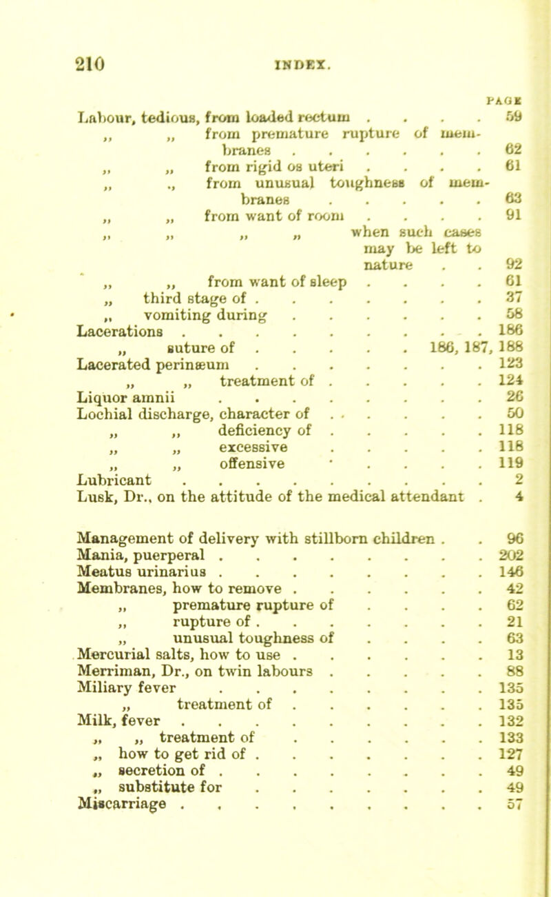 PA.QK I<al)Our, tedious, from loaded rectum . . . TA from premature rupture of mem- branes 62 from rif^id os uteri .... 61 from unusual toughness of mem- branes 63 from want of room .... 91 „ „ when such cases may Ije left to nature . 92 „ „ from want of sleep . 61 „ third stage of . . 37 „ vomiting during . 58 Lacerations . 186 „ suture of . . . 186, 187, 188 Lacerated perineeum . 123 „ „ treatment of . . 124 Liquor amnii .... . 26 Lochial discharge, character of . . . 50 „ „ deficiency of . . 118 „ „ excessive . 118 „ „ offensive . 119 Lubricant Lusk, Dr., on the attitude of the medical attendant 2 4 Management of delivery with stillborn children . . 96 Mania, puerperal 202 Meatus urinarius 146 Membranes, how to remove 42 „ premature rupture of .... 62 „ rupture of 21 „ unusual toughness of . . . .63 Mercurial salts, how to use 13 Merriman, Dr., on tw'in labours 88 Miliary fever 135 „ treatment of 135 Milk, fever 132 „ „ treatment of 133 „ how to get rid of 127 „ secretion of 49 „ substitute for 49 Miscarriage 57