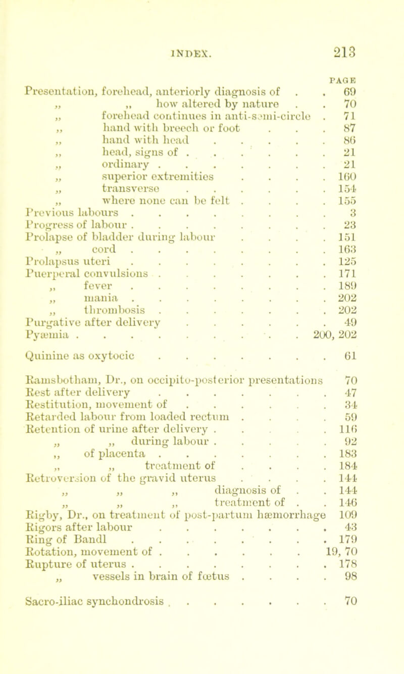 Presentation, forehead, anteriorly diagnosis of ,, ,, how altered by nature „ forehead continues in anti-seini-circlo ,, Imnd with breech or foot „ hand witli liead ,, head, signs of . „ ordinary . „ superior extremities „ transverse „ where none can be felt Previous labours . Progress of labour . Prolapse of bladder during laboui „ cord Prolapsus uteri Puerperal convulsions . „ fever ,, mania „ thrombosis Piu-gative after delivery Pyajmia ..... Quinine as oxytocic PAGE 69 70 71 87 86 21 21 100 154 155 3 23 151 163 125 171 180 202 202 49 2U0, 202 . 61 Ramsbotham, Dr., on occijiito-posterior presentations 70 Rest after delivery ....... 47 Restitution, movement of . . . .34 Retarded labour from loaded rectum . .59 Retention of urine after delivery 116 „ „ during labour 92 „ of placenta ....... 183 „ „ treatment of ... . 184 Retroversion of the gravid uterus .... 141 „ „ „ diagnosis of . 144 „ „ „ treatment of . . 146 Rigby, Dr., on treatment of post-iiartum hsemorrhage 109 Rigors after labour ....... 43 Ring of Bandl . . . . . . . . 179 Rotation, movement of 19, 70 Rupture of uterus ........ 178 „ vessels in brain of fmtus .... 98 Sacro-iliac synchondi'osis . 70