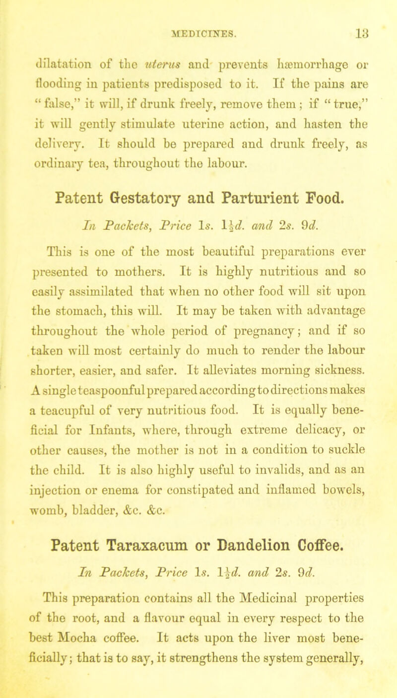 dilatation of the uterus and prevents haemorrhage or flooding in patients predisposed to it. If the pains are “ false,” it will, if drunk freely, remove them ; if “ true,” it will gently stimulate uterine action, and hasten the delivery. It should be prepared and drunk freely, as ordinary tea, throughout the labour. Patent Gestatory and Parturient Food. In Packets, Price Is. 1:1 and 2s. 9d. This is one of the most beautiful preparations ever presented to mothers. It is highly nutritious and so easily assimilated that when no other food will sit upon the stomach, this will. It may be taken with advantage throughout the whole period of pregnancy; and if so taken will most certainly do much to render the labour shorter, easier, and safer. It alleviates morning sickness. A singleteaspoonful prepared accordingtodirections makes a teacupful of very nutritious food. It is equally bene- ficial for Infants, where, through extreme delicacy, or other causes, the mother is not in a condition to suckle the child. It is also highly useful to invalids, and as an injection or enema for constipated and inflamed bowels, womb, bladder, &c. &c. Patent Taraxacum or Dandelion Coffee. In Packets, Price Is. 1 \d. and 2s. 9d. This preparation contains all the Medicinal properties of the root, and a flavour equal in every respect to the best Mocha coffee. It acts upon the liver most bene- ficially ; that is to say, it strengthens the system generally,