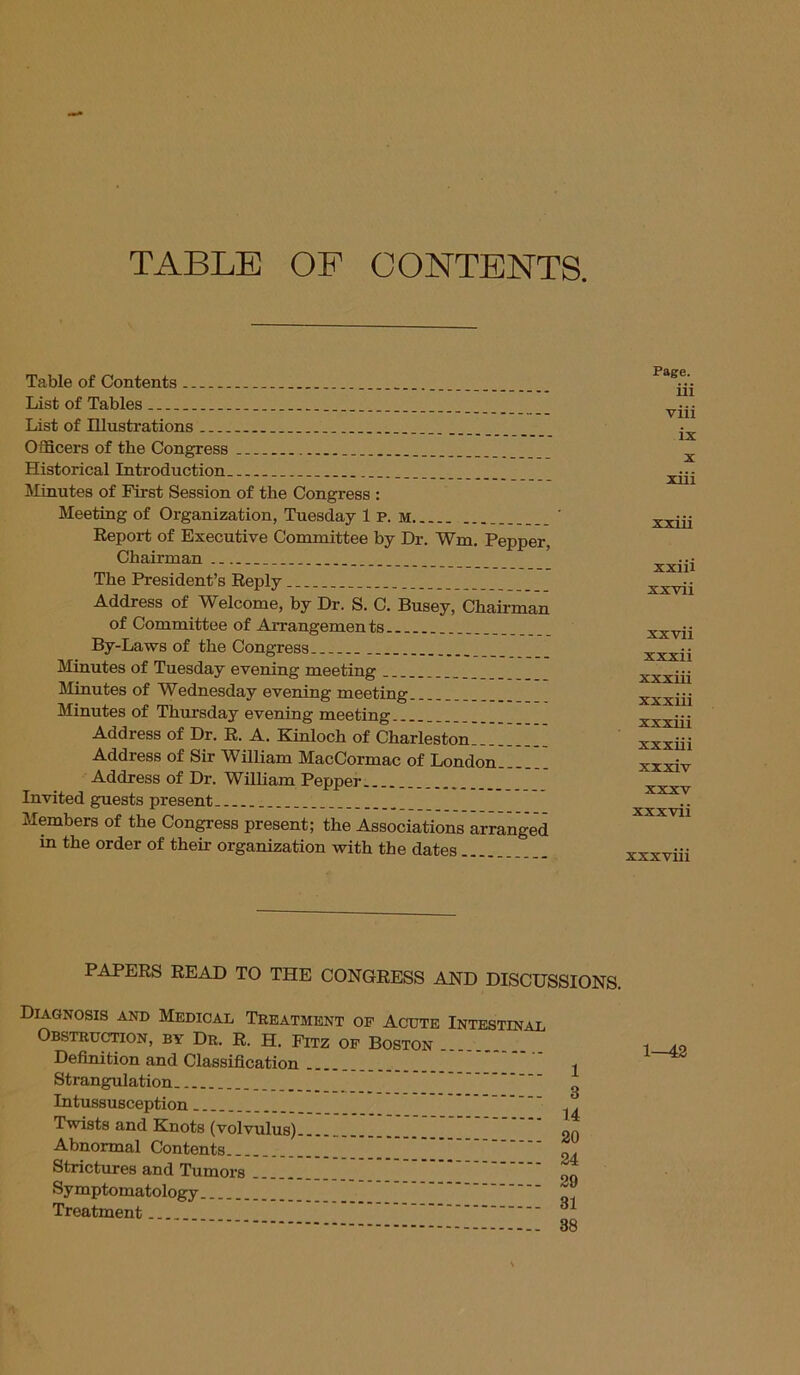 TABLE OF CONTENTS. Table of Contents . List of Tables List of Illustrations Officers of the Congress Historical Introduction Minutes of First Session of the Congress : Meeting of Organization, Tuesday Ip. m Report of Executive Committee by Dr. Wm. Pepper, Chairman The President’s Reply Address of Welcome, by Dr. S. C. Busey, Chairman of Committee of Arrangements By-Laws of the Congress Minutes of Tuesday evening meeting Minutes of Wednesday evening meeting. Minutes of Thursday evening meeting Address of Dr. R. A. Kinloch of Charleston Address of Sir William MacCormac of London Address of Dr. William Pepper _ Invited guests present Members of the Congress present; the Associations arranged in the order of their organization with the dates Page. iii viii ix x xiii xxiii xxiii xxvii xxvii xxxii xxxiii xxxiii xxxiii xxxiii xxxiv xxxv xxxvii xxxviii PAPERS READ TO THE CONGRESS AND DISCUSSIONS. Diagnosis and Medical Treatment of Acute Intestinal Obstruction, by Dr. R. h. Fitz of Boston . Definition and Classification Strangulation Intussusception Twists and Knots (volvulus) Abnormal Contents Strictures and Tumors Symptomatology Treatment 1 14 20 24 29 31 38 1—42