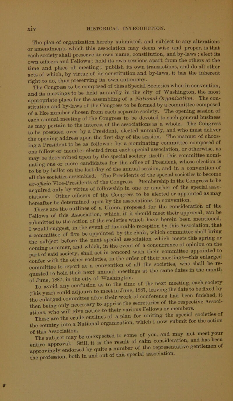 The plan of organization hereby submitted, and subject to any alterations or amendments which this association may deem wise and proper, is that each society shall preserve its own name, constitution, and by-laws ; elect its own officers and Fellows ; hold its own sessions apart from the others at the time and place of meeting ; publish its own transactions, and do all other acts of which, by virtue of its constitution and by-laws, it has the inherent right to do, thus preserving its own autonomy. The Congress to be composed of these Special Societies when in convention, and its meetings to be held annually in the city of Washington, the most appropriate place for the assembling of a National Organization. The con- stitution and by-laws of the Congress to be formed by a committee composed of a like number chosen from each separate society. The opening session of each annual meeting of the Congress to be devoted to such general business as may pertain to the interest of the associations as a whole. The Congress to be presided over by a President, elected annually, and who must deliver the opening address upon the first day of the session. The manner of choos- ing a President to be as follows : by a nominating committee composed of one fellow or member elected from each special association, or otherwise, as may be determined upon by the special society itself ; this committee nomi- nating one or more candidates for the office of President, whose election is to be by ballot on the last day of the annual session, and in a convention of all the societies assembled. The Presidents of the special societies to become ex-officio Vice-Presidents of the Congress. Membership in the Congress to be acquired only by virtue of fellowship in one or another of the special asso- ciations. Other officers of the Congress to be elected or appointed as may hereafter be determined upon by the associations in convention. These are the outlines of a Union, proposed for the consideration of the Fellows of this Association, which, if it should meet their approval, can be submitted to the action of the societies which have herein been mentioned. I would suggest, in the event of favorable reception by this Association, that a committee of five be appointed by the chair, which committee shall bring the subject before the next special association which meets this spring or comin- summer, and which, in the event of a concurrence of opinion on the Part of said society, shall act in concord with their committee appointed to confer with the other societies, in the order of their meetings—this enlarged committee to report at a convention of all the societies who shall be re- quested to hold their next annual meetings at the same dates m the mont 1 of Tune 1887, in the city of Washington. To avoid any confusion as to the time of the next meeting, each society (this year) could adjourn to meet in June, 1887, leaving the date to be fixed by the enlarged committee after their work of conference had been finished, it then being only necessary to apprise the secretaries of the respective Associ- ations who wifi give notice to their various Fellows or members. These are the crude outlines of apian for uniting the special societies of the country into a National organization, which I now submit for the action °^Th^subjec^maybe unexpected to some of you, and may not meet your Ihe s J  . . resuit of calm consideration, and has been * tire representative gentlemen of th^ profession, both in and out of this special association.