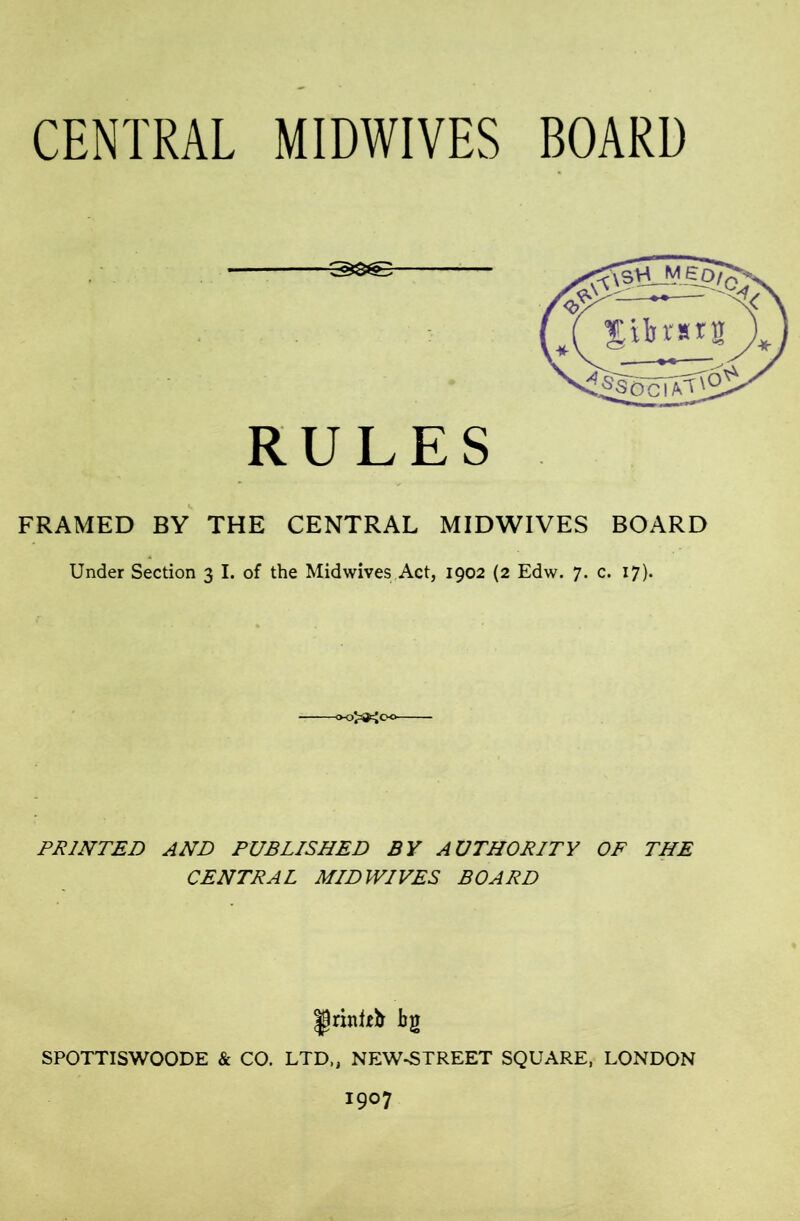 CENTRAL MIDWIVES BOARD RULES FRAMED BY THE CENTRAL MIDWIVES BOARD Under Section 3 I. of the Mid wives Act, 1902 (2 Edw. 7. c. 17). PRINTED AND PUBLISHED BY AUTHORITY OP THE CENTRAL MID WIVES BOARD SPOTTISWOODE & CO. LTD,, NEW-STREET SQUARE, LONDON 1907