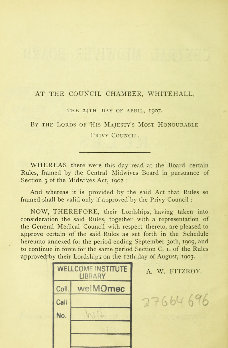 AT THE COUNCIL CHAMBER, WHITEHALL, THE 24TH DAY OF APRIL, I907. By the Lords of His Majesty’s Most Honourable Privy Council. WHEREAS there were this day read at the Board certain Rules, framed by the Central Midwives Board in pursuance of .Section 3 of the Mid wives Act, 1902 : And whereas it is provided by the said Act that Rules so framed shall be valid only if approved by the Privy Council : NOW, THEREFORE, their Lordships, having taken into consideration the said Rules, together with a representation of the General Medical Council with respect thereto, are pleased to approve certain of the said Rules as set forth in the Schedule hereunto annexed for the period ending September 30th, 1909, and to continue in force for the same period Section C. i. of the Rules approved by their Lordships on the 12th.day of August, 1903. WELLCOME INSTITUTE LIBRARY Coll. weiMOmec Call No. A. W. FITZROY.