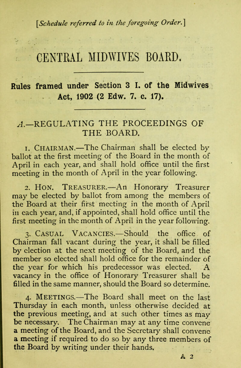 CENTRAL MIDWIVES BOARD. Rules framed under Section 3 I. of the Midwives Act, 1902 (2 Edw. 7. c. 17). yl.—REGULATING THE PROCEEDINGS OF THE BOARD. 1. Chairman.—The Chairman shall be elected by ballot at the first meeting of the Board in the month of April in each year, and shall hold office until the first meeting in the month of April in the year following. 2. Hon. Treasurer.—An Honorary Treasurer may be elected by ballot from among the members of the Board at their first meeting in the month of April ill each year, and, if appointed, shall hold office until the first meeting in the month of April in the year following. 3. Casual Vacancies.—Should the office of Chairman fall vacant during the year, it shall be filled by election at the next meeting of the Board, and the member so elected shall hold office for the remainder of the year for which his predecessor was elected. A vacancy in the office of Honorary Treasurer shall be filled in the same manner, should the Board so determine. 4. Meetings.—The Board shall meet on the last Thursday in each month, unless otherwise decided at the previous meeting, and at such other times as may be necessary. The Chairman may at any time convene a meeting of the Board, and the Secretary shall convene a meeting if required to do so by any three members of the Board by writing under their hands. . . A 2