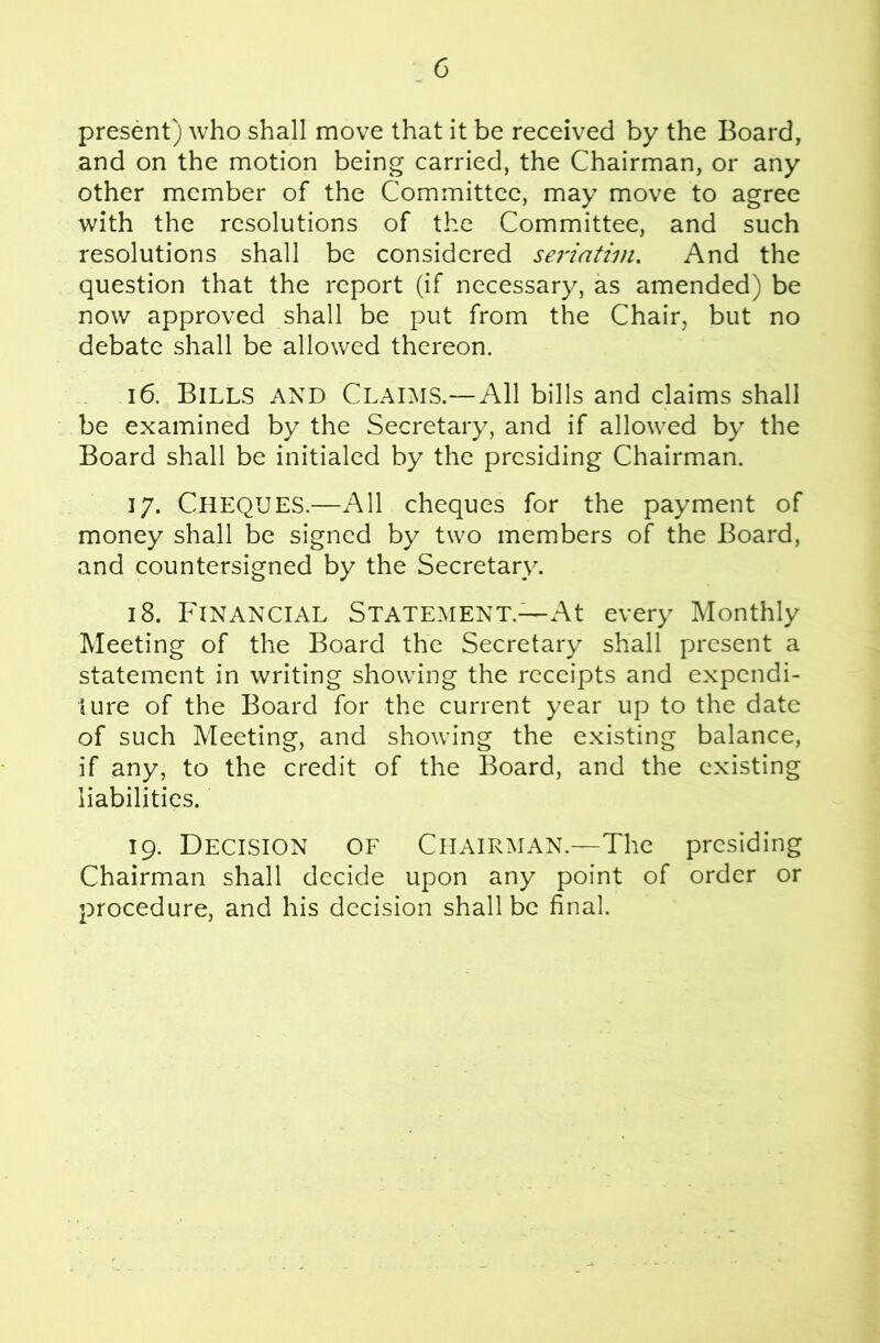 present) who shall move that it be received by the Board, and on the motion being carried, the Chairman, or any other member of the Committee, may move to agree with the resolutions of the Committee, and such resolutions shall be considered seriatim. And the question that the report (if necessary, as amended) be now approved shall be put from the Chair, but no debate shall be allowed thereon. 16. Bills and Claims.—All bills and claims shall be examined by the Secretary, and if allowed by the Board shall be initialed by the presiding Chairman. 17. Cheques.—All cheques for the payment of money shall be signed by two members of the Board, and countersigned by the Secretary. 18. Financial Statement.—At every Monthly Meeting of the Board the Secretary shall present a statement in writing showing the receipts and expendi- ture of the Board for the current year up to the date of such Meeting, and showing the existing balance, if any, to the credit of the Board, and the existing liabilities. 19. Decision of Chairman.—The presiding Chairman shall decide upon any point of order or procedure, and his decision shall be final.