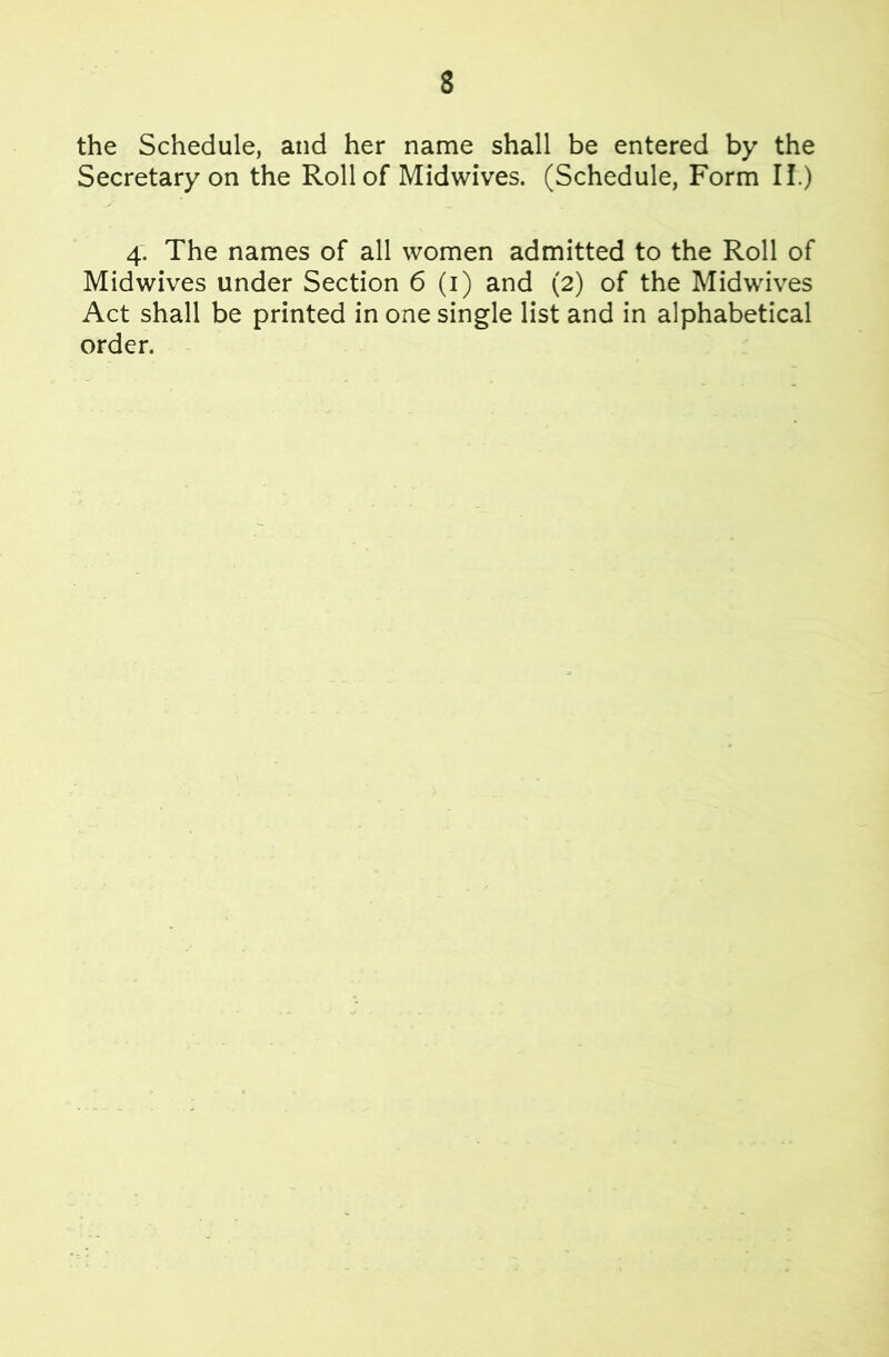 the Schedule, and her name shall be entered by the Secretary on the Roll of Midwives. (Schedule, Form II.) 4. The names of all women admitted to the Roll of Midwives under Section 6 (i) and (2) of the Midwives Act shall be printed in one single list and in alphabetical order.