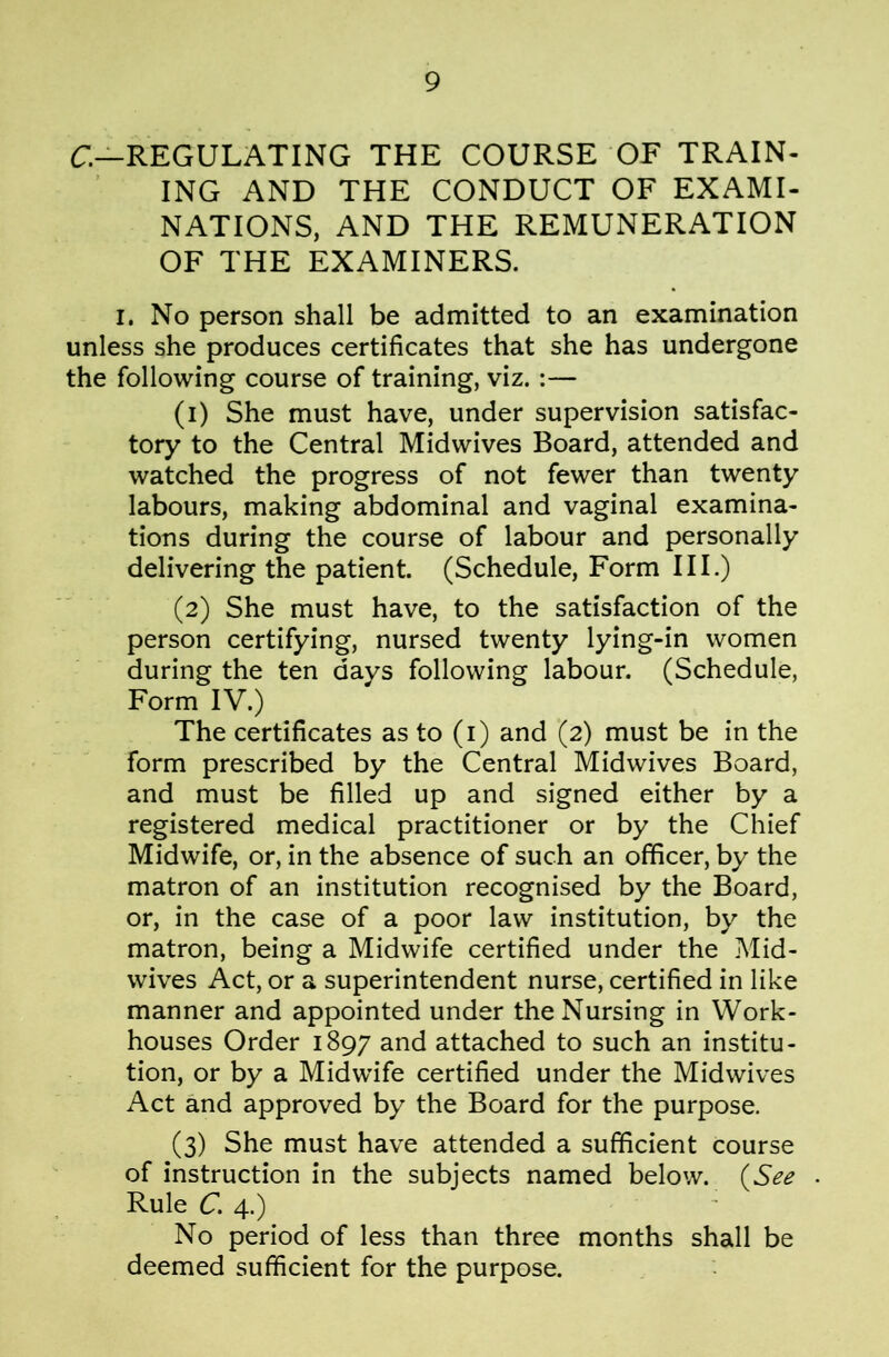 C—REGULATING THE COURSE OF TRAIN- ING AND THE CONDUCT OF EXAMI- NATIONS, AND THE REMUNERATION OF THE EXAMINERS. I. No person shall be admitted to an examination unless she produces certificates that she has undergone the following course of training, viz.:— (1) She must have, under supervision satisfac- tory to the Central Midwives Board, attended and watched the progress of not fewer than twenty labours, making abdominal and vaginal examina- tions during the course of labour and personally delivering the patient. (Schedule, Form III.) (2) She must have, to the satisfaction of the person certifying, nursed twenty lying-in women during the ten davs following labour. (Schedule, Form IV.) The certificates as to (i) and (2) must be in the form prescribed by the Central Midwives Board, and must be filled up and signed either by a registered medical practitioner or by the Chief Midwife, or, in the absence of such an officer, by the matron of an institution recognised by the Board, or, in the case of a poor law institution, by the matron, being a Midwife certified under the Mid- wives Act, or a superintendent nurse, certified in like manner and appointed under the Nursing in Work- houses Order 1897 and attached to such an institu- tion, or by a Midwife certified under the Midwives Act and approved by the Board for the purpose. (3) She must have attended a sufficient course of instruction in the subjects named below. (See Rule C. 4.) No period of less than three months shall be deemed sufficient for the purpose.