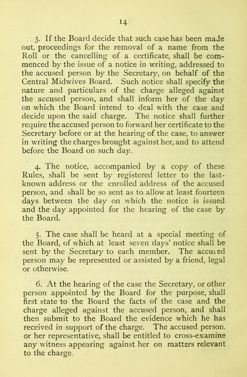 3- If the Board decide that such case has been made out, proceedings for the removal of a name from the Roll or the cancelling of a certificate, shall be com- menced by the issue of a notice in writing, addressed to the accused person by the Secretary, on behalf of the Central Midwives Board. Such notice shall specify the nature and particulars of the charge alleged against the accused person, and shall inform her of the day on which the Board intend to deal with the case and decide upon the said charge. The notice shall further require the accused person to forward her certificate to the Secretary before or at the hearing of the case, to answer in writing the charges brought against her, and to attend before the Board on such day. 4. The notice, accompanied by a copy of these Rules, shall be sent by registered letter to the last- known address or the enrolled address of the accused person, and shall be so sent as to allow at least fourteen days between the day on which the notice is issued and the day appointed for the hearing of the case by the Board. 5. The case shall be heard at a special meeting of the Board, of which at least seven days’ notice shall be sent by the Secretary to each member. The accused person may be represented or assisted by a friend, legal or otherwise. . 6. At the hearing of the case the Secretary, or other person appointed by the Board for the purpose, shall first state to the Board the facts of the case and the charge alleged against the accused person, and shall then submit to the Board the evidence which he has received in support of the charge. The accused person, or her representative, shall be entitled to cross-examine any witness appearing against her on matters relevant to the charge.