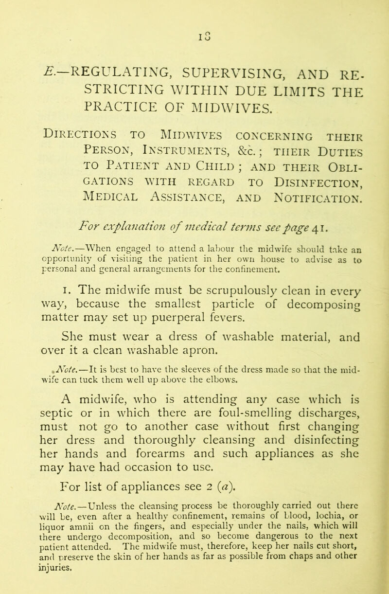 £■.—REGULATING, SUPERVISING. AND RE- STRICTING WITHIN DUE LIMITS THE PRACTICE OF MIDWIVES. Directions to Midwives concerning their Person, Instruments, &c. ; their Duties TO Patient and Child ; and their Obli- CATIONS WITH REGARD TO DISINFECTION, Medical Assistance, and Notification. For explanatio7i of medical terms see page Note.—When engaged to attend a labour the midwife should take an opportunity of visiting the patient in her own house to advise as to personal and general arrangements for the confinement. I. The midwife must be scrupulously clean in every way, because the smallest particle of decomposing matter may set up puerperal fevers. She must wear a dress of washable material, and over it a clean washable apron. ^Noie.—It is best to have the sleeves of the dress made so that the mid- wife can tuck them well up above the elbows. A midwife, who is attending any case which is septic or in which there are foul-smelling discharges, must not go to another case without first changing her dress and thoroughly cleansing and disinfecting her hands and forearms and such appliances as she may have had occasion to use. For list of appliances see 2 {a). Kote.—Unless the cleansing process be thoroughly carried out there will be, even after a healthy confinement, remains of blood, lochia, or liquor amnii on the fingers, and especially under the nails, which will there undergo decomposition, and so become dangerous to the next patient attended. The midwife must, therefore, keep her nails cut short, and preserve the skin of her hands as far as possible from chaps and other injuries.