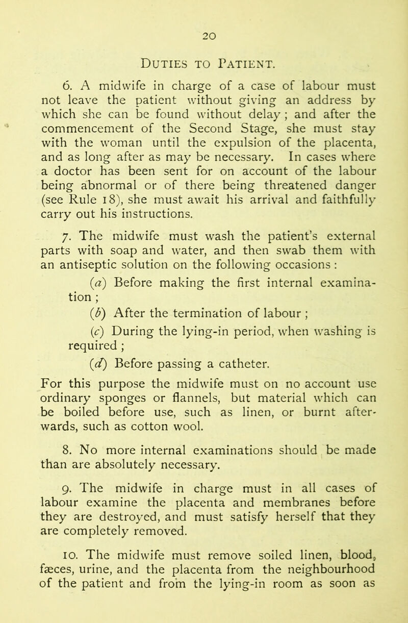 Duties to Patient. 6. A midwife in charge of a case of labour must not leave the patient without giving an address by which she can be found without delay ; and after the commencement of the Second Stage, she must stay with the woman until the expulsion of the placenta, and as long after as may be necessary. In cases where a doctor has been sent for on account of the labour being abnormal or of there being threatened danger (see Rule i8), she must await his arrival and faithfully carry out his instructions. 7. The midwife must wash the patient’s external parts with soap and water, and then swab them with an antiseptic solution on the following occasions: (a) Before making the first internal examina- tion ; (d) After the termination of labour ; {c) During the lying-in period, when washing is required; (d) Before passing a catheter. For this purpose the midwife must on no account use ordinary sponges or flannels, but material which can be boiled before use, such as linen, or burnt after- wards, such as cotton wool. 8. No more internal examinations should be made than are absolutely necessary. 9. The midwife in charge must in all cases of labour examine the placenta and membranes before they are destroyed, and must satisfy herself that they are completely removed. 10. The midwife must remove soiled linen, blood, faeces, urine, and the placenta from the neighbourhood of the patient and fro’m the lying-in room as soon as