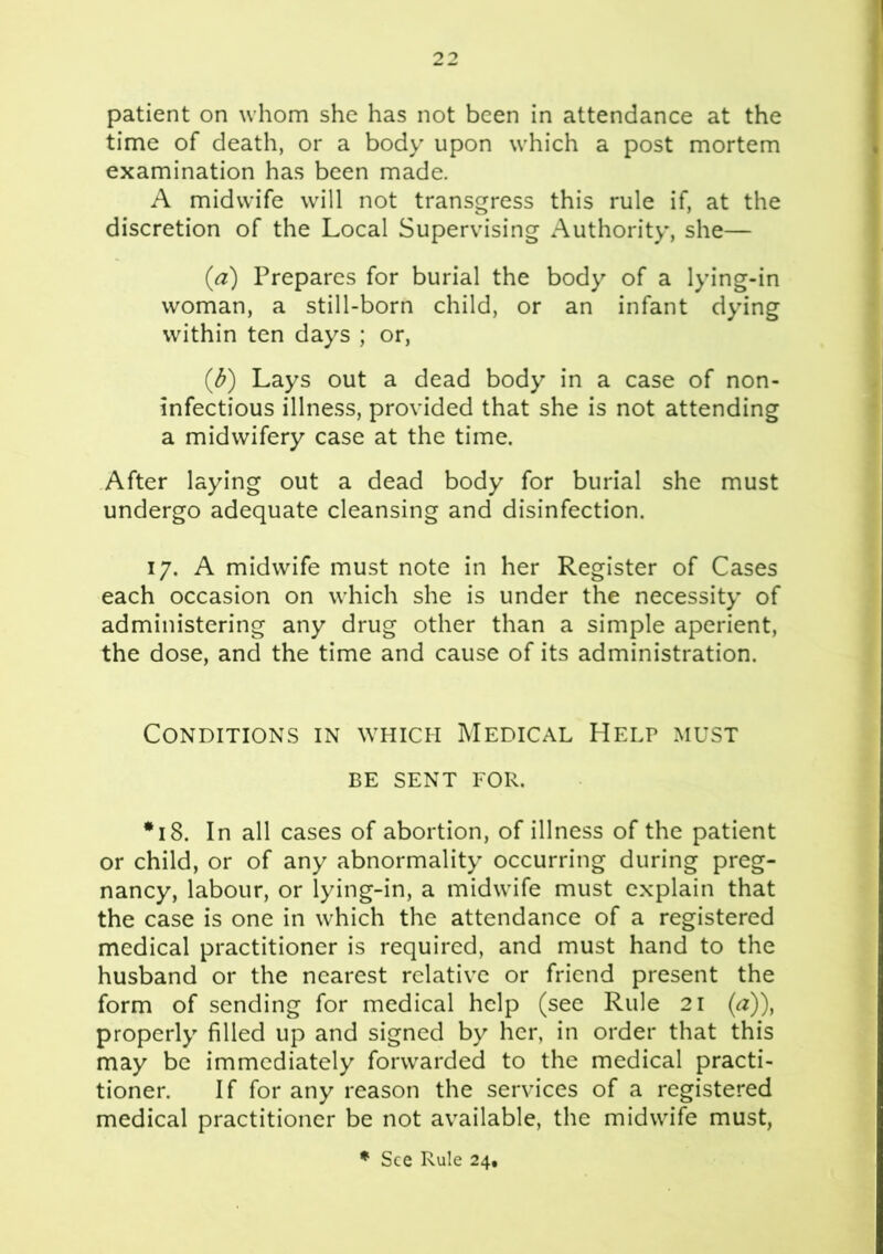 patient on whom she has not been in attendance at the time of death, or a body upon which a post mortem examination has been made. A midwife will not transgress this rule if, at the discretion of the Local Supervising Authority, she— (a) Prepares for burial the body of a lying-in woman, a still-born child, or an infant dying within ten days ; or, (d) Lays out a dead body in a case of non- infectious illness, provided that she is not attending a midwifery case at the time. After laying out a dead body for burial she must undergo adequate cleansing and disinfection. 17. A midwife must note in her Register of Cases each occasion on which she is under the necessity of administering any drug other than a simple aperient, the dose, and the time and cause of its administration. Conditions in which Medical Help must BE SENT FOR. *18. In all cases of abortion, of illness of the patient or child, or of any abnormality occurring during preg- nancy, labour, or lying-in, a midwife must explain that the case is one in which the attendance of a registered medical practitioner is required, and must hand to the husband or the nearest relative or friend present the form of sending for medical help (see Rule 21 (a)), properly filled up and signed by her, in order that this may be immediately forwarded to the medical practi- tioner. If for any reason the services of a registered medical practitioner be not available, the midwife must,