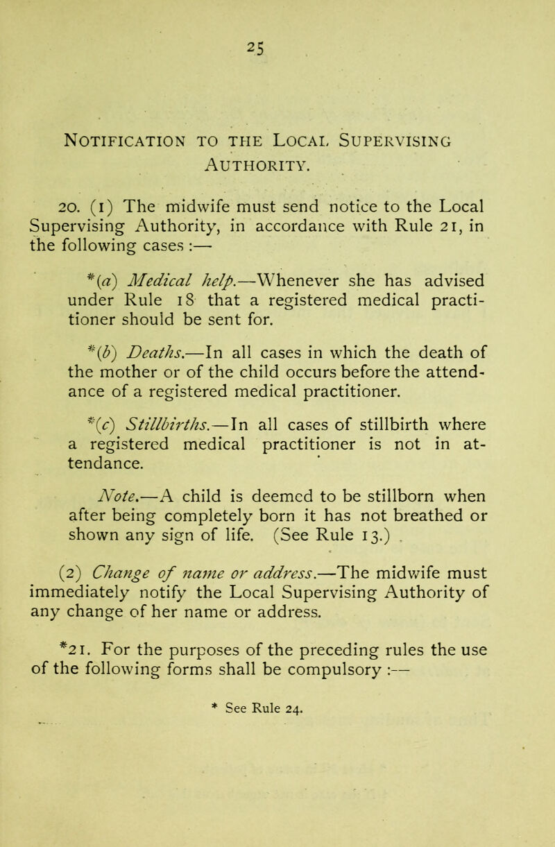 Notification to tpie Local Supervising Authority. 20. (i) The midwife must send notice to the Local Supervising Authority, in accordance with Rule 2i, in the following cases :— Medical help.—Whenever she has advised under Rule i8 that a registered medical practi- tioner should be sent for. ^\b') Deaths.—In all cases in which the death of the mother or of the child occurs before the attend- ance of a registered medical practitioner. ’'(c) Stillbirths.—In all cases of stillbirth where a registered medical practitioner is not in at- tendance. Note.—A child is deemed to be stillborn when after being completely born it has not breathed or shown any sign of life. (See Rule 13.) . (2) Change of name or address.—The midwife must immediately notify the Local Supervising Authority of any change of her name or address. *21. For the purposes of the preceding rules the use of the following forms shall be compulsory :—