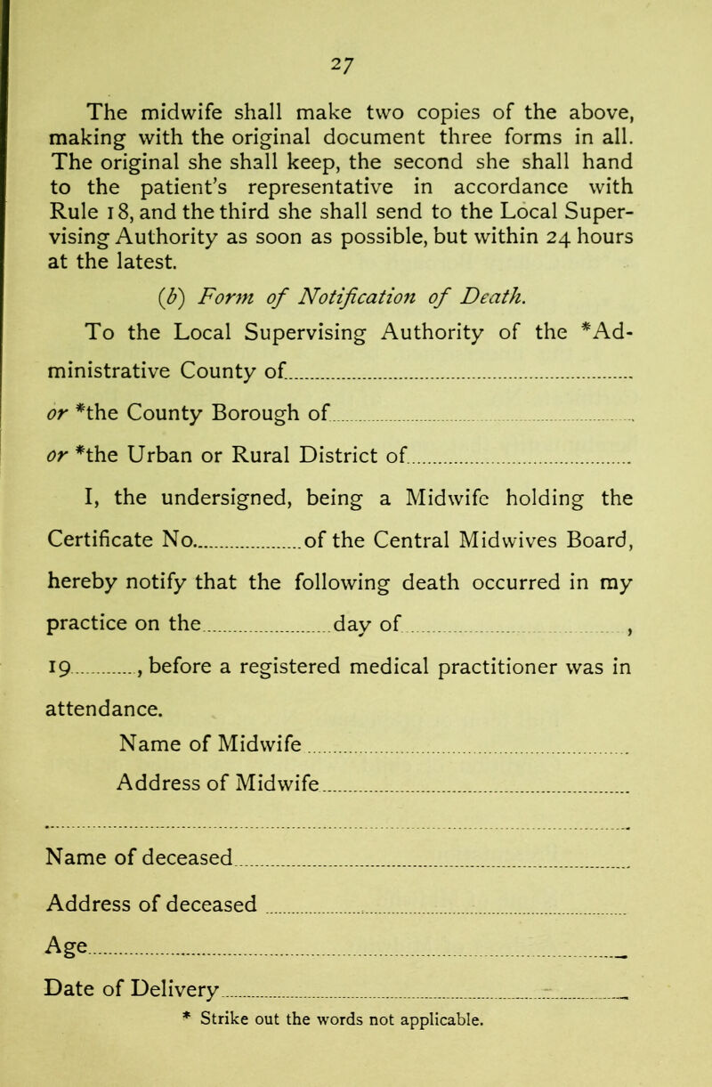 The midwife shall make two copies of the above, making with the original document three forms in all. The original she shall keep, the second she shall hand to the patient’s representative in accordance with Rule 18, and the third she shall send to the Local Super- vising Authority as soon as possible, but within 24 hours at the latest. (d) Form of Notification of Death. To the Local Supervising Authority of the *Ad- ministrative County of or ^the County Borough of or *the Urban or Rural District of I, the undersigned, being a Midwife holding the Certificate No of the Central Midwives Board, hereby notify that the following death occurred in my practice on the day of , 19 , before a registered medical practitioner was in attendance. Name of Midwife Address of Midwife Name of deceased Address of deceased Age Date of Delivery * Strike out the words not applicable.