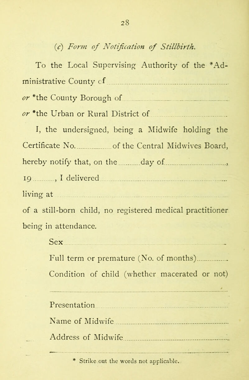 (r) Form of Notification of Stillbirth. To the Local Supervisin^s: Authority of the *Ad- ministrative County cf or *the County Borough of or *the Urban or Rural District of I, the undersigned, being a Midwife holding the Certificate No of the Central Midwives Board, hereby notify that, on the day of , 19 , I delivered living at of a still-born child, no registered medical practitioner being in attendance. Sex Full term or premature (No. of months) Condition of child (whether macerated or not) Presentation Name of Midwife Address of Midwife