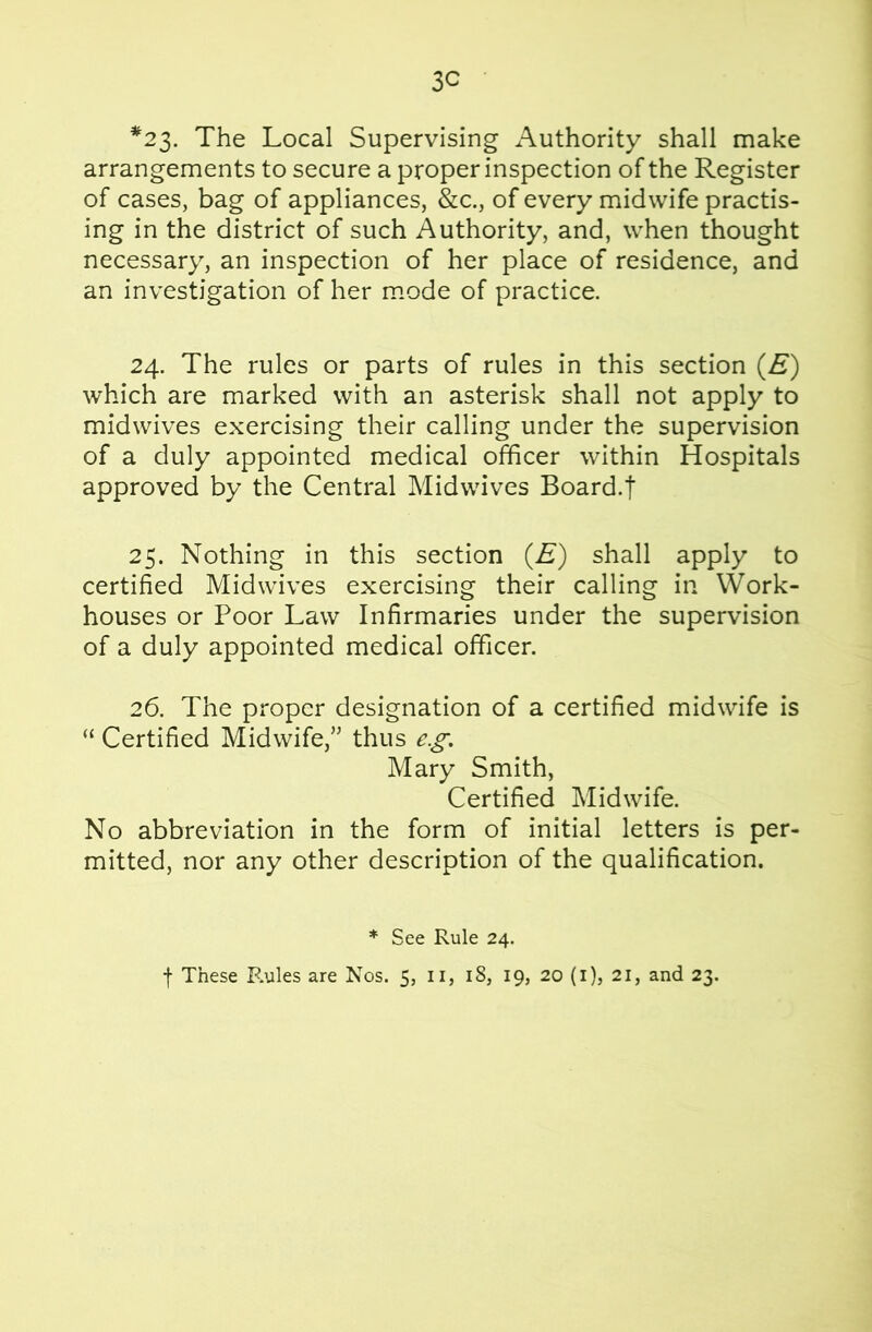 3C *23. The Local Supervising Authority shall make arrangements to secure a proper inspection of the Register of cases, bag of appliances, &c., of every midwife practis- ing in the district of such Authority, and, when thought necessary, an inspection of her place of residence, and an investigation of her mode of practice. 24. The rules or parts of rules in this section (£“) which are marked with an asterisk shall not apply to midwives exercising their calling under the supervision of a duly appointed medical officer within Hospitals approved by the Central Midwives Board.t 25. Nothing in this section (E) shall apply to certified Midwives exercising their calling in Work- houses or Poor Law Infirmaries under the supervision of a duly appointed medical officer. 26. The proper designation of a certified midwife is “ Certified Midwife,” thus e.£‘. Mary Smith, Certified Midwife. No abbreviation in the form of initial letters is per- mitted, nor any other description of the qualification. * See Rule 24. f These Rules are Nos. 5, ii, 18, 19, 20 (i), 21, and 23.