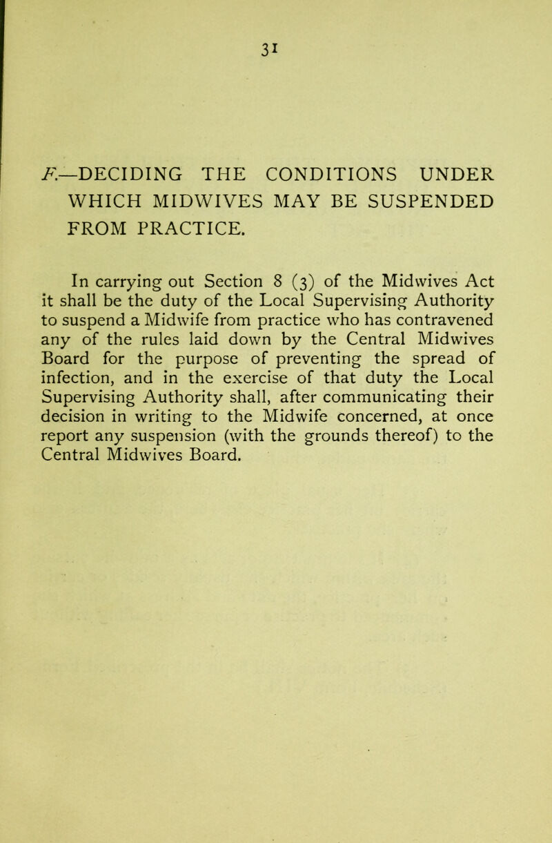 DECIDING THE CONDITIONS UNDER WHICH MIDWIVES MAY BE SUSPENDED FROM PRACTICE. In carrying out Section 8 (3) of the Midwives Act it shall be the duty of the Local Supervising Authority to suspend a Midwife from practice who has contravened any of the rules laid down by the Central Midwives Board for the purpose of preventing the spread of infection, and in the exercise of that duty the Local Supervising Authority shall, after communicating their decision in writing to the Midwife concerned, at once report any suspension (with the grounds thereof) to the Central Midwives Board.