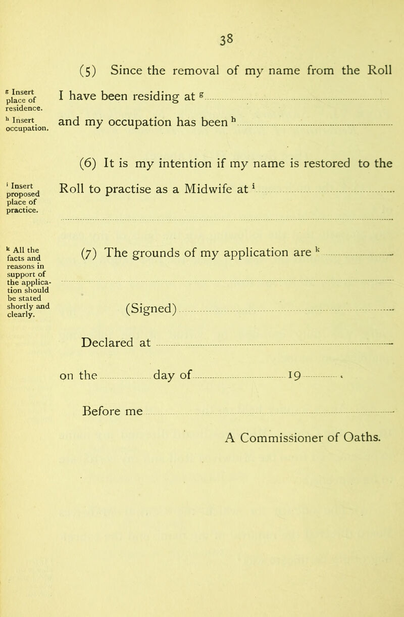 e Insert place of residence. ** Insert _ occupation. ' Insert proposed place of practice. ^ All the facts and reasons in support of the applica- tion should be stated shortly and clearly. (5) Since the removal of my name from the Roll I have been residing at ® and my occupation has been^ (6) It is my intention if my name is restored to the Roll to practise as a Midwife at ^ (7) The grounds of my application are ''' (Signed) Declared at on the day of 19 Before me A Commissioner of Oaths.