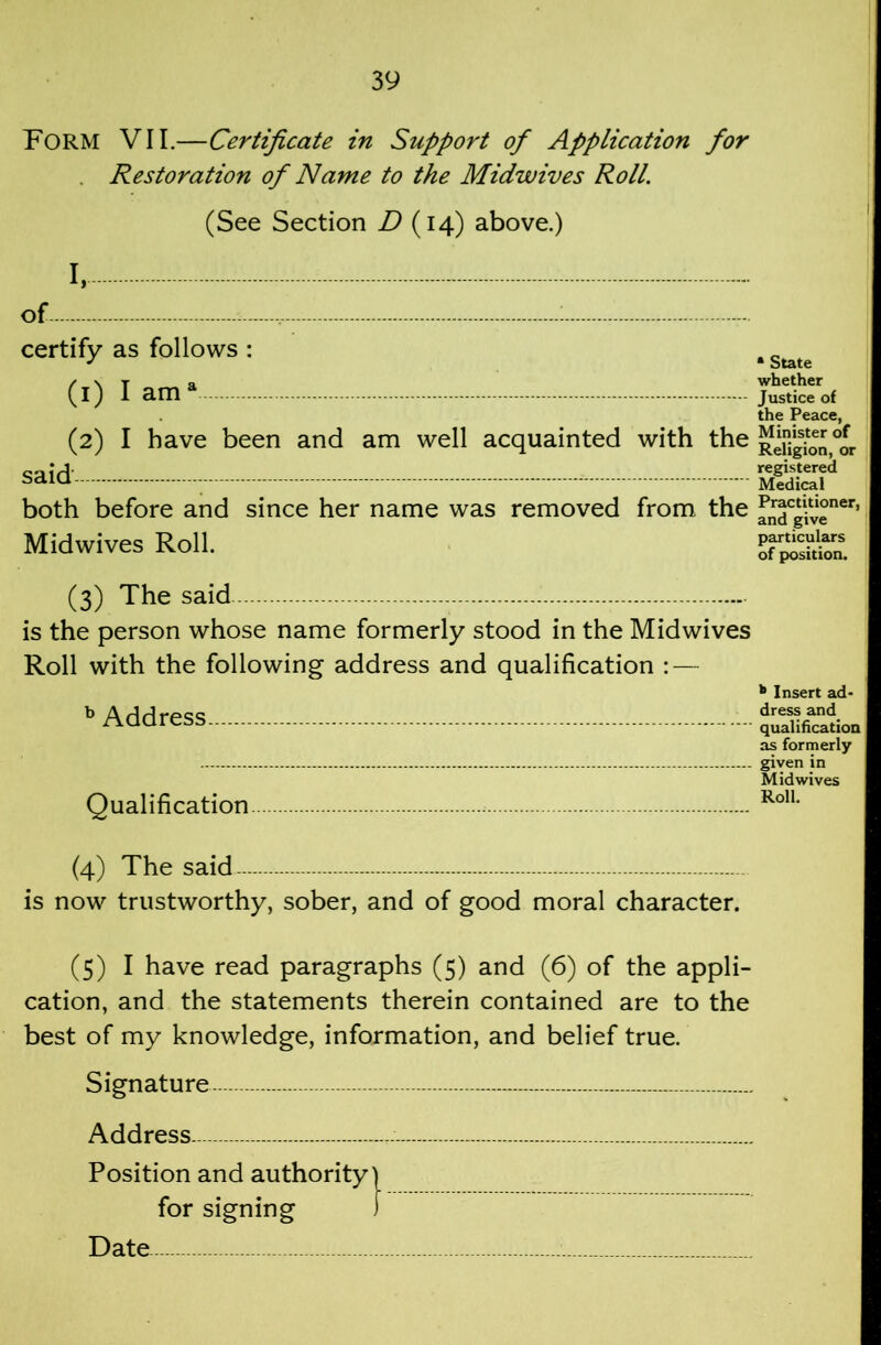 Form VII.—Certificate in Support of Application for . Restoration of Name to the Midwives Roll. (See Section (14) above.) I, of : certify as follows : (1) I am^ (2) I have been and am well acquainted with the said both before and since her name was removed from the Midwives Roll. (3) The said is the person whose name formerly stood in the Midwives Roll with the following address and qualification : — ^ Address Qualification (4) The said- - - is now trustworthy, sober, and of good moral character. (5) I have read paragraphs (5) and (6) of the appli- cation, and the statements therein contained are to the best of my knowledge, information, and belief true. Signature — Address — : Position and authority | for signing ) Date * State whether Justice of the Peace, Minister of Religion, or registered Medical Practitioner, and give particulars of position. * Insert ad- dress and qualihcatioa as formerly given in Midwives Roll.