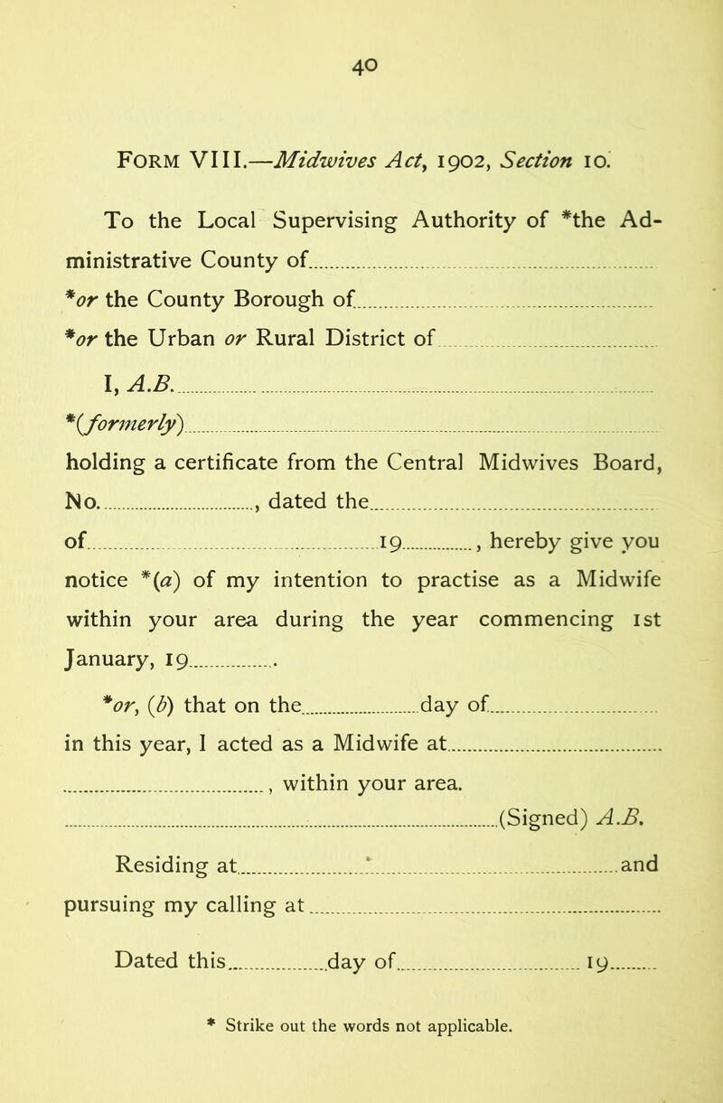 Form VIII.—Midwives Acty 1902, Section 10. To the Local Supervising Authority of *the Ad- ministrative County of *or the County Borough of * or the Urban or Rural District of I, A.B. *(^formerly) holding a certificate from the Central Midwives Board, No. , dated the of 19 , hereby give you notice *{a) of my intention to practise as a Midwife within your area during the year commencing ist January, 19 *or, {b) that on the day of in this year, I acted as a Midwife at , within your area. (Signed) A.B, Residing at. and pursuing my calling at Dated this day of 19 * Strike out the words not applicable.