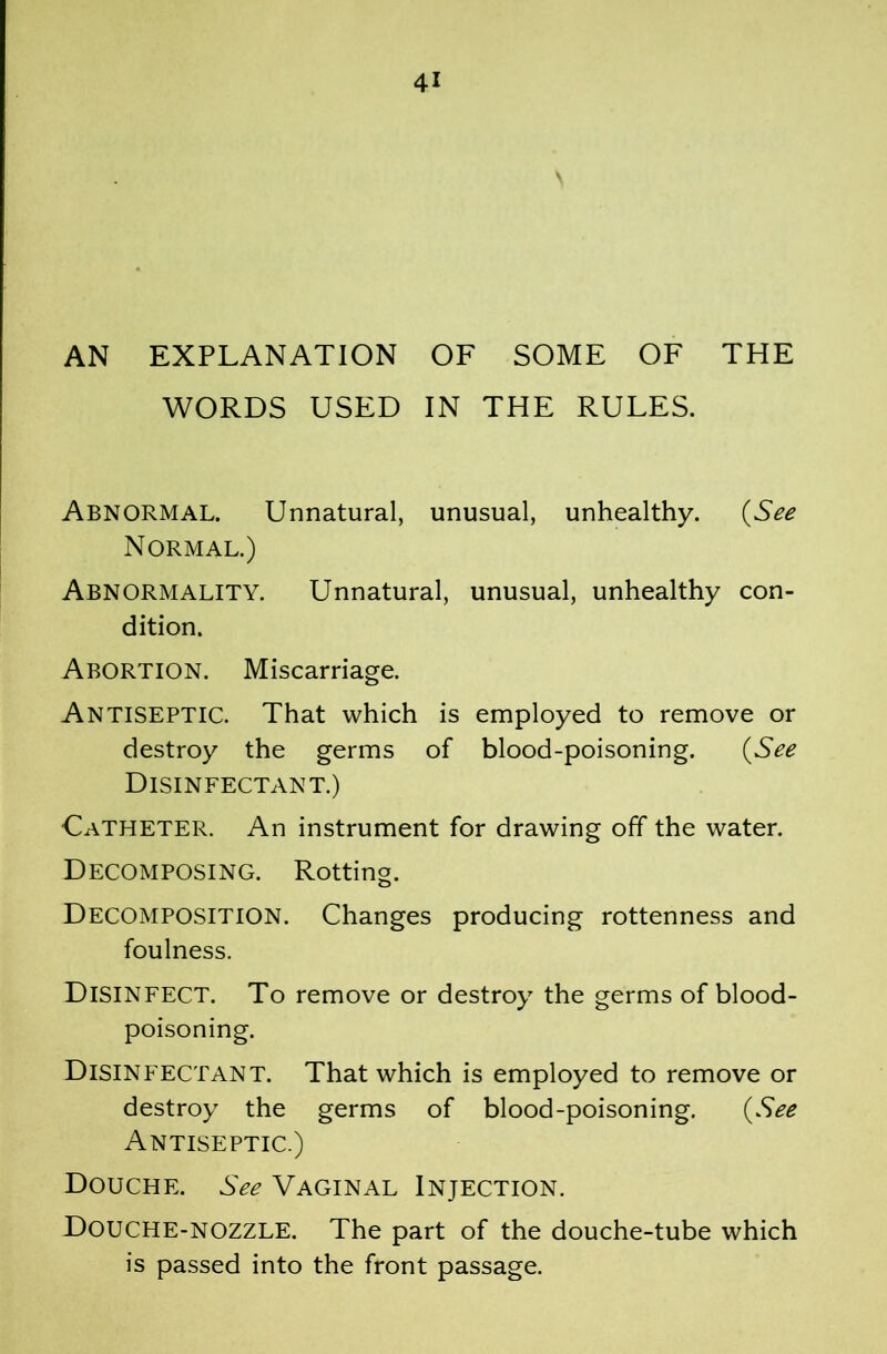 AN EXPLANATION OF SOME OF THE WORDS USED IN THE RULES. Abnormal. Unnatural, unusual, unhealthy. {^See Normal.) Abnormality. Unnatural, unusual, unhealthy con- dition. Abortion. Miscarriage. Antiseptic. That which is employed to remove or destroy the germs of blood-poisoning. (ySee Disinfectant.) Catheter. An instrument for drawing off the water. Decomposing. Rotting. Decomposition. Changes producing rottenness and foulness. Disinfect. To remove or destroy the germs of blood- poisoning. Disinfectant. That which is employed to remove or destroy the germs of blood-poisoning. (ySee Antiseptic.) Douche. See Vaginal Injection. Douche-nozzle. The part of the douche-tube which is passed into the front passage.