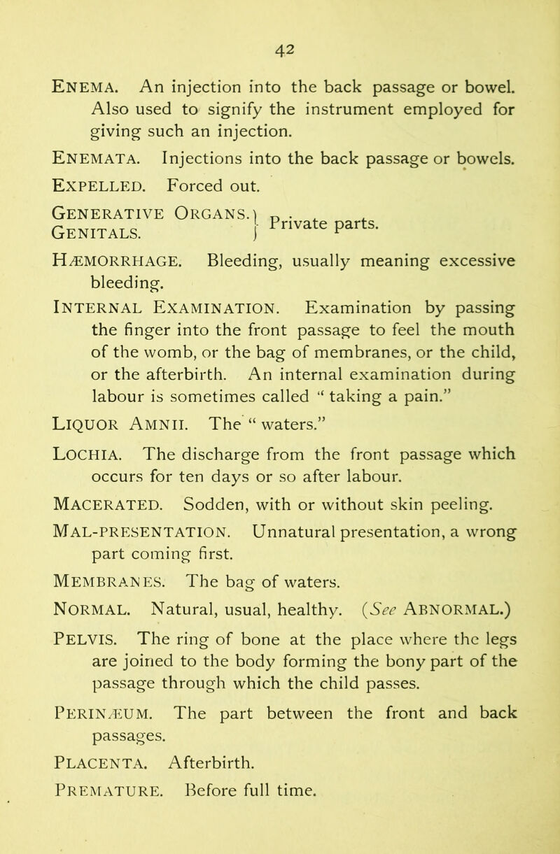 Enema. An injection into the back passage or bowel. Also used to signify the instrument employed for giving such an injection. Enemata. Injections into the back passage or bowels. Expelled. Forced out. Generative Organs.) ^ ^ Genitals. { Hemorrhage. Bleeding, usually meaning excessive bleeding. Internal Examination. Examination by passing the finger into the front passage to feel the mouth of the womb, or the bag of membranes, or the child, or the afterbirth. An internal examination during labour is sometimes called “ taking a pain.” Liquor Amnii. The “waters.” Lochia. The discharge from the front passage which occurs for ten days or so after labour. Macerated. Sodden, with or without skin peeling. Mal-PRESENTATION. Unnatural presentation, a wrong part coming first. Membranes. The bag of waters. Normal. Natural, usual, healthy. (See ABNORMAL.) Pelvis. The ring of bone at the place where the legs are joined to the body forming the bony part of the passage through which the child passes. Perineum. The part between the front and back passages. Placenta. Afterbirth. Premature. Before full time.