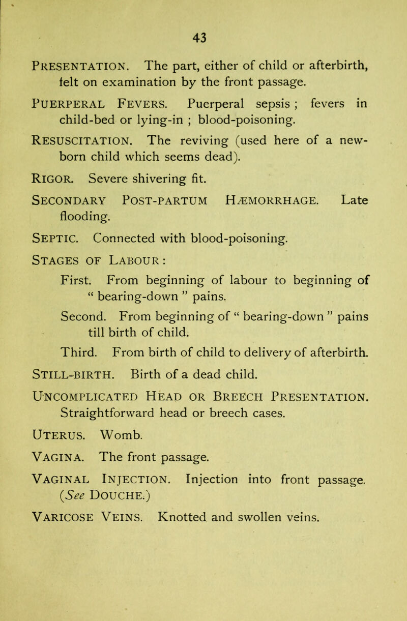 Presentation. The part, either of child or afterbirth, felt on examination by the front passage. Puerperal Fevers. Puerperal sepsis; fevers in child-bed or lying-in ; blood-poisoning. Resuscitation. The reviving (used here of a new- born child which seems dead). Rigor. Severe shivering fit. Secondary Post-partum Hemorrhage. Late flooding. Septic. Connected with blood-poisoning. Stages of Labour: First. From beginning of labour to beginning of “ bearing-down ” pains. Second. From beginning of “ bearing-down ” pains till birth of child. Third. From birth of child to delivery of afterbirth. Still-birth. Birth of a dead child. Uncomplicated Head or Breech Presentation. Straightforward head or breech cases. Uterus. Womb. Vagina. The front passage. Vaginal Injection. Injection into front passage. {See Douche.) Varicose Veins. Knotted and swollen veins.