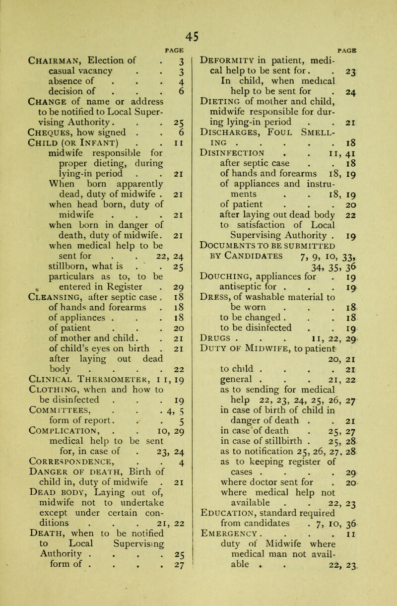 Chairman, Election of . 3 casual vacancy . . 3 absence of . . *4 decision of . . .6 Change of name or address to be notified to Local Super- vising Authority. , *25 Cheques, how signed . . 6 Child (OR Infant) . .11 midwife responsible for proper dieting, during lying-in period . .21 When born apparently dead, duty of midwife . 21 when head born, duty of midwife . . .21 when born in danger of death, duty of midwife. 21 when medical help to be sent for . . 22, 24 stillborn, what is . ’ -25 particulars as to, to be , entered in Register . 29 Cleansing, after septic case , 18 of hands and forearms . 18 of appliances . . .18 of patient . . .20 of mother and child. . 21 of child’s eyes on birth , 21 after laying out dead body . . . .22 Clinical Thermometer, i i, 19 Clothing, when and how to be disinfected . . • 19 Committees, . . • 4, 5 form of report. . . 5 Complication, . . 10, 29 medical help to be sent for, in case of . 23, 24 Correspondence, , . 4 Danger of death, Birth of child in, duty of midwife . 21 Dead body, Laying out of, midwife not to undertake except under certain con- ditions . , . 21, 22 Death, w'hen to be notified to Local Supervising Authority . . . *25 form of . . . .27 23 24 PAGB Deformity in patient, medi- cal help to be sent for. In child, when medical help to be sent for Dieting of mother and child, midw'ife responsible for dur- ing lying-in period Discharges, Foul Smell- ing Disinfection after septic case of hands and forearms 18, 19 of appliances and instru- ments . . 18, 19 of patient . . .20 after laying out dead body 22 to satisfaction of Local Supervising Authority . 19 Documents to be submitted BY Candidates 7, 9, 10, 33, 34, 35, 36 Douching, appliances for antiseptic for . Dress, of washable material to be worn to be changed . to be disinfected Drugs . . . 11, 22, 29 Duty of Midwife, to patient 20, 21 to child . . . .21 general . . . 21, 22 as to sending for medical help 22, 23, 24, 25, 26, 27 in case of birth of child in . 18 II, 41 . 18 19 19 18 18 19 danger of death . 21 in case of death 25, 27 in case of stillbirth . 25, 28 as to notification 25, 26, , 27, , 28 as to keeping register of cases . 29 where doctor sent for . 20 where medical help not available . . 22, 23 Education, standard required from candidates . 7, 10, 36 Emergency. . . .11 duty of Midwfife where medical man not avail- able . . 22, 23