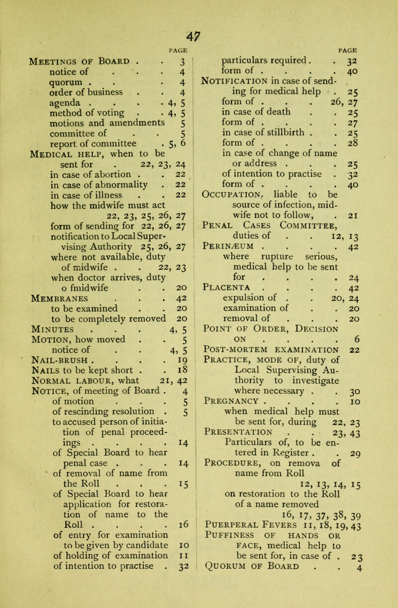 PAGE Meetings of Board . . 3 notice of ... 4 quorum . . -4 order of business . . 4 agenda . . • • 4> 5 method of voting . • 4> 5 motions and amendments 5 committee of • • 5 report of committee . 5> 6 Medical help, when to be sent for . 22, 23, 24 in case of abortion . .22 in case of abnormality . 22 i in case of illness . . 22 how the midwife must act 22, 23, 25, 26, 27 form of sending for 22, 26, 27 notification to Local Super- vising Authority 25, 26, 27 where not available, duty of midwife . . 22, 23 when doctor arrives, duty o fmidwife . . 20 Membranes . . . 42 ^ to be examined . . 20 to be completely removed 20 Minutes . . . 4, 5 Motion, how moved . . 5 notice of . . 4, 5 Nail-brush . . . . 19 | Nails to be kept short . .18 Normal labour, what 21, 42 Notice, of meeting of Board . 4 of motion ... 5 of rescinding resolution . 5 to accused person of initia- tion of penal proceed- ings .... 14 of Special Board to hear penal case . . .14 • of removal of name from the Roll . . *15 of Special Board to hear application for restora- tion of name to the Roll . . . . 16 of entry for examination to be given by candidate 10 of holding of examination 11 of intention to practise . 32 PAGE particulars required. . 32 form of . . . .40 Notification in case of send- , ing for medical help . 25 form of . . . 26, 27 in case of death . . 25 form of . . . .27 in case of stillbirth . . 25 form of . . . .28 in case of change of name or address . . .25 of intention to practise . 32 form of . . . .40 Occupation, liable to be source of infection, mid- wife not to follow, . 21 Penal Cases Committee, duties of . . 12, 13 PERIN.EUM . . . ,42 where rupture serious, medical help to be sent for 24 Placenta . 42 expulsion of . 20, 24 examination of 20 removal of Point of Order, Decision 20 ON 6 Post-mortem examination 22 Practice, mode of, duty of Local Supervising Au- thority to investigate where necessary . . 30 Pregnancy . . . .10 when medical help must be sent for, during 22, 23 Presentation . . 23, 43 Particulars of, to be en- tered in Register . . 29 Procedure, on remova of name from Roll 12, 13, 14, 15 on restoration to the Roll of a name removed 16, 17, 37, 38, 39 Puerperal Fevers ii, 18, 19, 43 Puffiness of hands or face, medical help to be sent for, in case of . 23 Quorum of Board . . 4