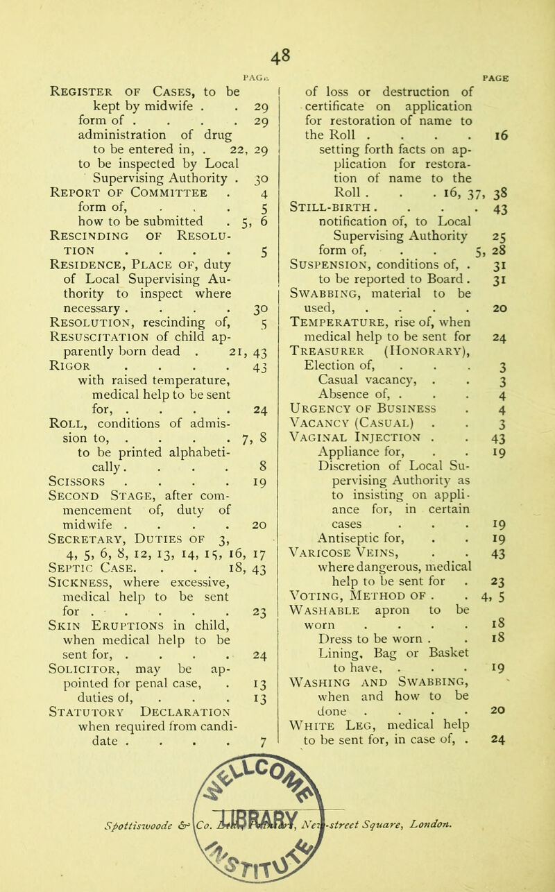 1>AG,l PAGE Register of Cases, to be kept by midwife . . 29 form of . . . .29 administration of drug to be entered in, . 22, 29 to be inspected by Local Supervising Authority . 30 Report of Committee . 4 form of, . > . 5 how to be submitted . 5, 6 Rescinding of Resolu- tion .... 5 Residence, Place of, duty of Local Supervising Au- thority to inspect where necessary.... 30 Resolution, rescinding of, 5 Resuscitation of child ap- parently born dead . 21, 43 Rigor .... 43 with raised temperature, medical help to be sent for, . _ . . . 24 Roll, conditions of admis- sion to, . . . • 7, 8 to be printed alphabeti- cally .... 8 Scissors .... 19 Second Stage, after com- mencement of, duty of midwife . . . . 20 Secretary, Duties of 3, 4, 5, 6, 8, 12, 13, 14, IS, 16, 17 Septic C.\se. . . 18, 43 Sickness, where excessive, medical help to be sent for . . . . .23 Skin Eruptions in child, when medical help to be sent for, .... 24 Solicitor, may be ap- pointed for penal case, . 13 duties of, . . .13 Statutory Declaration when required from candi- date .... 7 of loss or destruction of certificate on application for restoration of name to the Roll .... 16 setting forth facts on ap- plication for restora- tion of name to the Roll . . .16, 37, 38 Still-birth . . . .43 notification of, to Local Supervising Authority 25 form of, . . 5> 28 Suspension, conditions of, . 31 to be reported to Board . 31 Swab BUNG, material to be used, .... 20 Temperature, rise of, when medical help to be sent for 24 Treasurer (Honorary), Election of, . . .3 Casual vacancy, . . 3 Absence of, . . . 4 Urgency of Business . 4 Vacancy (Casual) . . 3 Vaginal Injection . . 43 Appliance for, . . 19 Discretion of Local Su- pervising Authority as to insisting on appli- ance for, in certain cases ... 19 Antiseptic for, . . 19 Varicose Veins, . . 43 where dangerous, medical help to be sent for . 23 Voting, Method of . . 4, 5 Washable apron to be worn .... 18 Dress to be worn . . 18 Lining, Bag or Basket to have, . . • ^9 Washing and Swabbing, when and how to be done .... 20 White Leg, medical help to be sent for, in case of, . 24