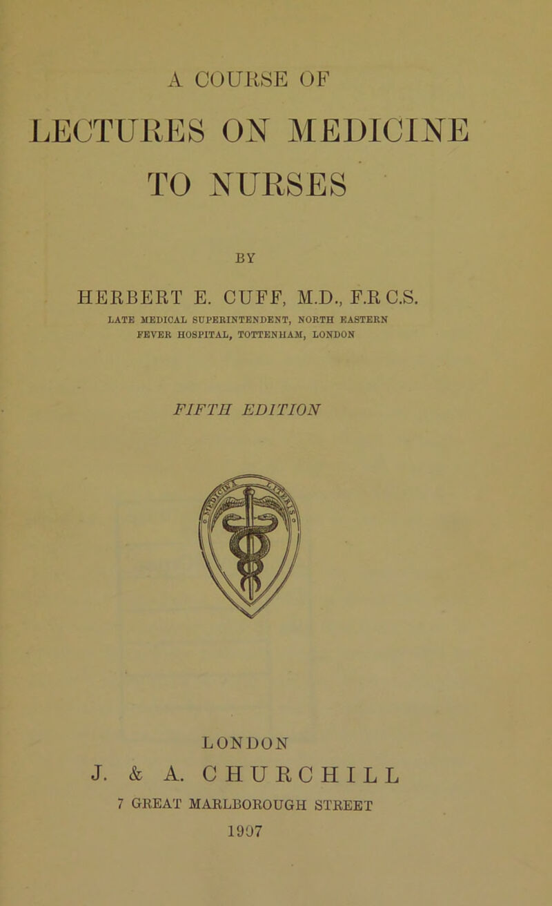 A COURSE OF LECTURES ON MEDICINE TO NURSES BY HERBERT E. CUFF, M.D., F.RC.S. LATE MEDICAL SUPERINTENDENT, NORTH EASTERN FEVER HOSPITAL, TOTTENHAM, LONDON FIFTH ED FT ION LONDON J. & A. CHURCHILL 7 GREAT MARLBOROUGH STREET 1907