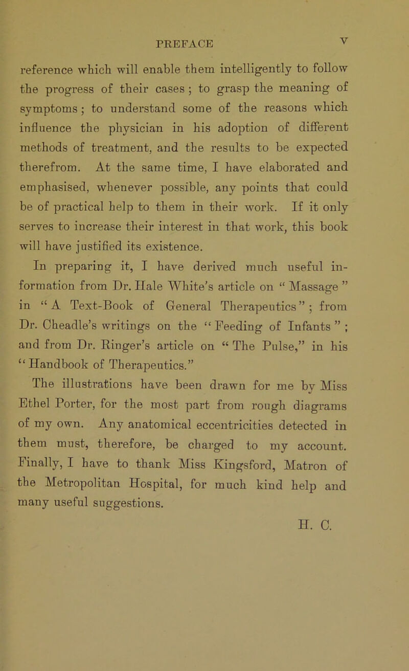 reference which will enable them intelligently to follow the progress of their cases ; to grasp the meaning of symptoms ; to understand some of the reasons which influence the physician in his adoption of different methods of treatment, and the results to be expected therefrom. At the same time, I have elaborated and emphasised, whenever possible, any points that could be of practical help to them in their work. If it only serves to increase their interest in that work, this book will have justified its existence. In preparing it, I have derived much useful in- formation from Dr. Hale White’s article on “ Massage ” in “A Text-Book of General Therapeutics”; from Dr. Oheadle’s writings on the “Feeding of Infants”; and from Dr. Ringer’s article on “ The Pulse,” in his “Handbook of Therapeutics.” The illustrations have been drawn for me bv Miss Ethel Porter, for the most part from rough diagrams of my own. Any anatomical eccentricities detected in them must, therefore, be charged to my account. Finally, I have to thank Miss Kingsford, Matron of the Metropolitan Hospital, for much kind help and many useful suggestions. H. C.